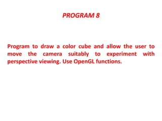 PROGRAM 8
Program to draw a color cube and allow the user to
move the camera suitably to experiment with
perspective viewing. Use OpenGL functions.
 