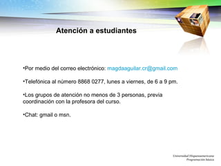   Por medio del correo electrónico:  [email_address]   Telefónica al número 8868 0277, lunes a viernes, de 6 a 9 pm. Los grupos de atención no menos de 3 personas, previa coordinación con la profesora del curso. Chat: gmail o msn.   Universidad Hispanoamericana Programación básica Atención a estudiantes 
