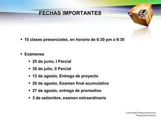 FECHAS IMPORTANTES 15 clases presenciales, en horario de 6:30 pm a 9:30 Exámenes 25 de junio, I Parcial 30 de julio, II Parcial 13 de agosto, Entrega de proyecto 20 de agosto, Examen final acumulativo 27 de agosto, entrega de promedios 3 de setiembre, examen extraordinario Universidad Hispanoamericana Programación básica 