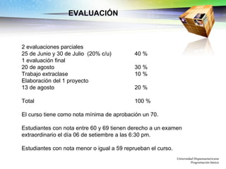 EVALUACIÓN   2 evaluaciones parciales 25 de Junio y 30 de Julio  (20% c/u) 40 % 1 evaluación final 20 de agosto  30 % Trabajo extraclase  10 % Elaboración del 1 proyecto  13 de agosto  20 % Total 100 % El curso tiene como nota mínima de aprobación un 70. Estudiantes con nota entre 60 y 69 tienen derecho a un examen extraordinario el día 06 de setiembre a las 6:30 pm. Estudiantes con nota menor o igual a 59 reprueban el curso.  Universidad Hispanoamericana Programación básica 