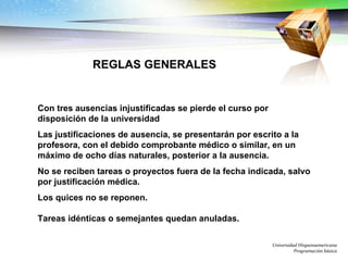 Con tres ausencias injustificadas se pierde el curso por disposición de la universidad Las justificaciones de ausencia, se presentarán por escrito a la profesora, con el debido comprobante médico o similar, en un máximo de ocho días naturales, posterior a la ausencia. No se reciben tareas o proyectos fuera de la fecha indicada, salvo por justificación médica. Los quices no se reponen. Tareas idénticas o semejantes quedan anuladas. Universidad Hispanoamericana Programación básica REGLAS GENERALES 