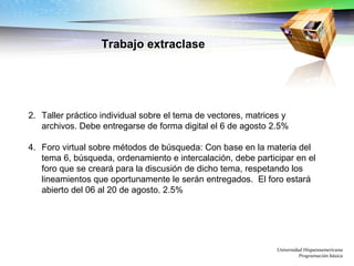 Universidad Hispanoamericana Programación básica Trabajo extraclase Taller práctico individual sobre el tema de vectores, matrices y archivos. Debe entregarse de forma digital el 6 de agosto 2.5% Foro virtual sobre métodos de búsqueda: Con base en la materia del tema 6, búsqueda, ordenamiento e intercalación, debe participar en el foro que se creará para la discusión de dicho tema, respetando los lineamientos que oportunamente le serán entregados.  El foro estará abierto del 06 al 20 de agosto. 2.5% 
