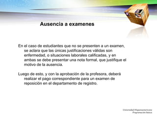 Universidad Hispanoamericana Programación básica En el caso de estudiantes que no se presenten a un examen, se aclara que las únicas justificaciones válidas son enfermedad, o situaciones laborales calificadas, y en ambas se debe presentar una nota formal, que justifique el motivo de la ausencia.  Luego de esto, y con la aprobación de la profesora, deberá realizar el pago correspondiente para un examen de reposición en el departamento de registro. Ausencia a examenes 