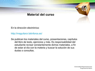 Universidad Hispanoamericana Programación básica En la dirección electrónica: http://maguilarcr.latinforos.es/   Se publican los materiales del curso, presentaciones, capítulos del libro de texto, ejercicios y más. Es responsabilidad del estudiante revisar constantemente dichos materiales, a fin de estar al día con la materia y buscar la solución de sus dudas o consultas. Material del curso 