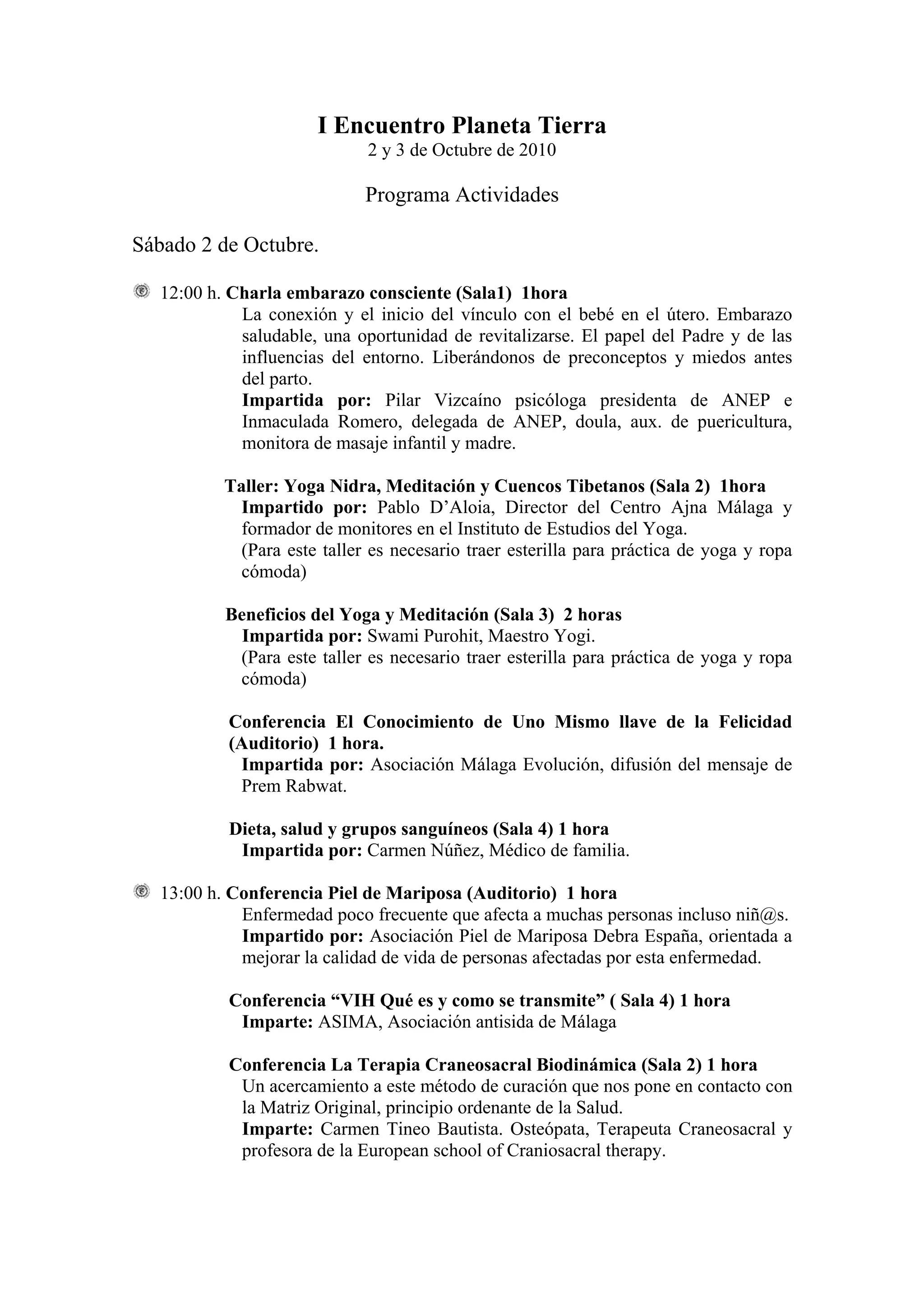 I Encuentro Planeta Tierra
                             2 y 3 de Octubre de 2010

                             Programa Actividades

Sábado 2 de Octubre.

  12:00 h. Charla embarazo consciente (Sala1) 1hora
            La conexión y el inicio del vínculo con el bebé en el útero. Embarazo
            saludable, una oportunidad de revitalizarse. El papel del Padre y de las
            influencias del entorno. Liberándonos de preconceptos y miedos antes
            del parto.
            Impartida por: Pilar Vizcaíno psicóloga presidenta de ANEP e
            Inmaculada Romero, delegada de ANEP, doula, aux. de puericultura,
            monitora de masaje infantil y madre.

          Taller: Yoga Nidra, Meditación y Cuencos Tibetanos (Sala 2) 1hora
            Impartido por: Pablo D’Aloia, Director del Centro Ajna Málaga y
            formador de monitores en el Instituto de Estudios del Yoga.
            (Para este taller es necesario traer esterilla para práctica de yoga y ropa
            cómoda)

          Beneficios del Yoga y Meditación (Sala 3) 2 horas
            Impartida por: Swami Purohit, Maestro Yogi.
           (Para este taller es necesario traer esterilla para práctica de yoga y ropa
           cómoda)

          Conferencia El Conocimiento de Uno Mismo llave de la Felicidad
          (Auditorio) 1 hora.
           Impartida por: Asociación Málaga Evolución, difusión del mensaje de
           Prem Rabwat.

          Dieta, salud y grupos sanguíneos (Sala 4) 1 hora
           Impartida por: Carmen Núñez, Médico de familia.

  13:00 h. Conferencia Piel de Mariposa (Auditorio) 1 hora
            Enfermedad poco frecuente que afecta a muchas personas incluso niñ@s.
            Impartido por: Asociación Piel de Mariposa Debra España, orientada a
            mejorar la calidad de vida de personas afectadas por esta enfermedad.

          Conferencia “VIH Qué es y como se transmite” ( Sala 4) 1 hora
           Imparte: ASIMA, Asociación antisida de Málaga

          Conferencia La Terapia Craneosacral Biodinámica (Sala 2) 1 hora
           Un acercamiento a este método de curación que nos pone en contacto con
           la Matriz Original, principio ordenante de la Salud.
           Imparte: Carmen Tineo Bautista. Osteópata, Terapeuta Craneosacral y
           profesora de la European school of Craniosacral therapy.
 