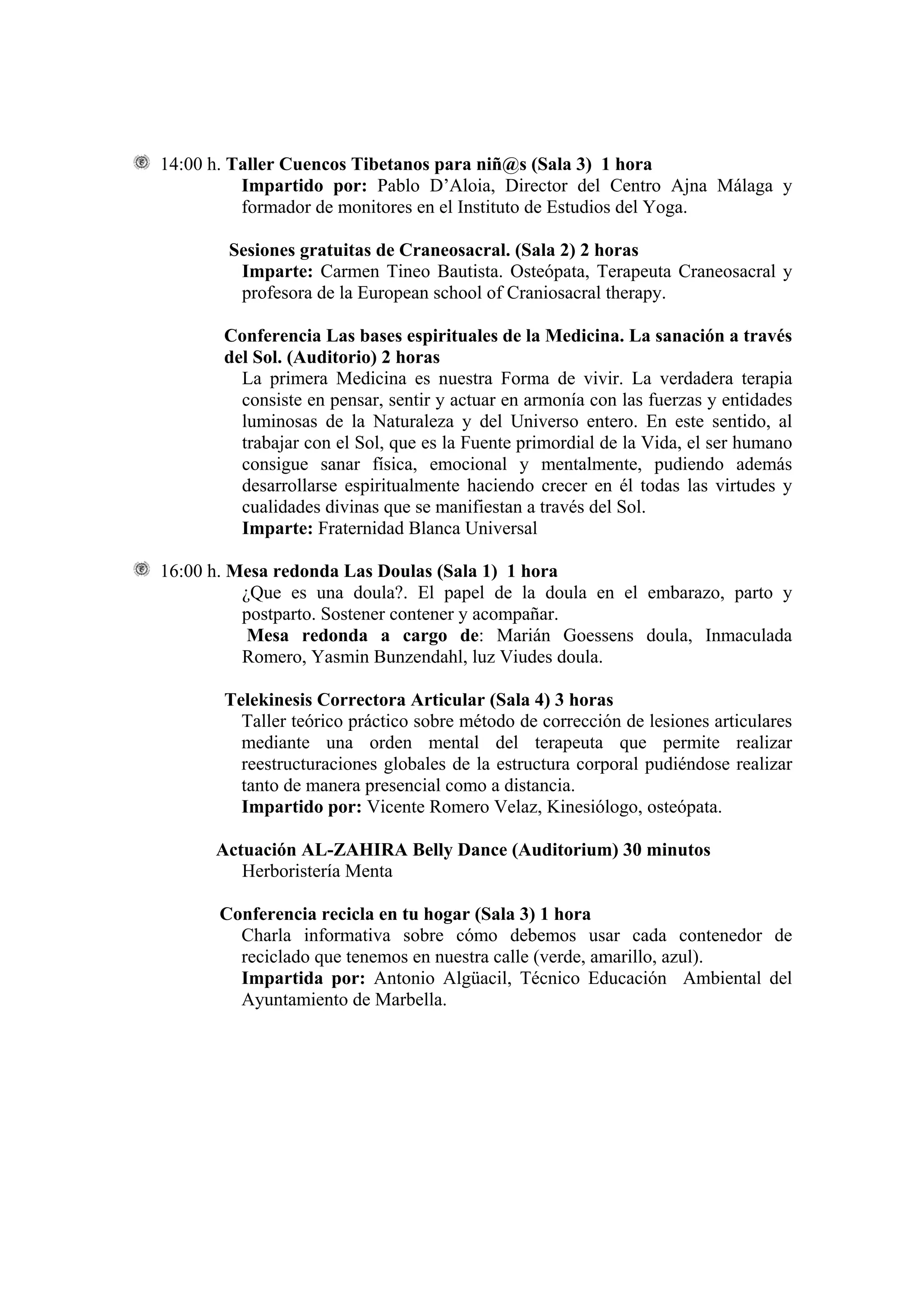 14:00 h. Taller Cuencos Tibetanos para niñ@s (Sala 3) 1 hora
          Impartido por: Pablo D’Aloia, Director del Centro Ajna Málaga y
          formador de monitores en el Instituto de Estudios del Yoga.

        Sesiones gratuitas de Craneosacral. (Sala 2) 2 horas
         Imparte: Carmen Tineo Bautista. Osteópata, Terapeuta Craneosacral y
         profesora de la European school of Craniosacral therapy.

       Conferencia Las bases espirituales de la Medicina. La sanación a través
       del Sol. (Auditorio) 2 horas
         La primera Medicina es nuestra Forma de vivir. La verdadera terapia
         consiste en pensar, sentir y actuar en armonía con las fuerzas y entidades
         luminosas de la Naturaleza y del Universo entero. En este sentido, al
         trabajar con el Sol, que es la Fuente primordial de la Vida, el ser humano
         consigue sanar física, emocional y mentalmente, pudiendo además
         desarrollarse espiritualmente haciendo crecer en él todas las virtudes y
         cualidades divinas que se manifiestan a través del Sol.
         Imparte: Fraternidad Blanca Universal

16:00 h. Mesa redonda Las Doulas (Sala 1) 1 hora
          ¿Que es una doula?. El papel de la doula en el embarazo, parto y
          postparto. Sostener contener y acompañar.
           Mesa redonda a cargo de: Marián Goessens doula, Inmaculada
          Romero, Yasmin Bunzendahl, luz Viudes doula.

       Telekinesis Correctora Articular (Sala 4) 3 horas
         Taller teórico práctico sobre método de corrección de lesiones articulares
         mediante una orden mental del terapeuta que permite realizar
         reestructuraciones globales de la estructura corporal pudiéndose realizar
         tanto de manera presencial como a distancia.
         Impartido por: Vicente Romero Velaz, Kinesiólogo, osteópata.

      Actuación AL-ZAHIRA Belly Dance (Auditorium) 30 minutos
         Herboristería Menta

      Conferencia recicla en tu hogar (Sala 3) 1 hora
        Charla informativa sobre cómo debemos usar cada contenedor de
        reciclado que tenemos en nuestra calle (verde, amarillo, azul).
        Impartida por: Antonio Algüacil, Técnico Educación Ambiental del
        Ayuntamiento de Marbella.
 