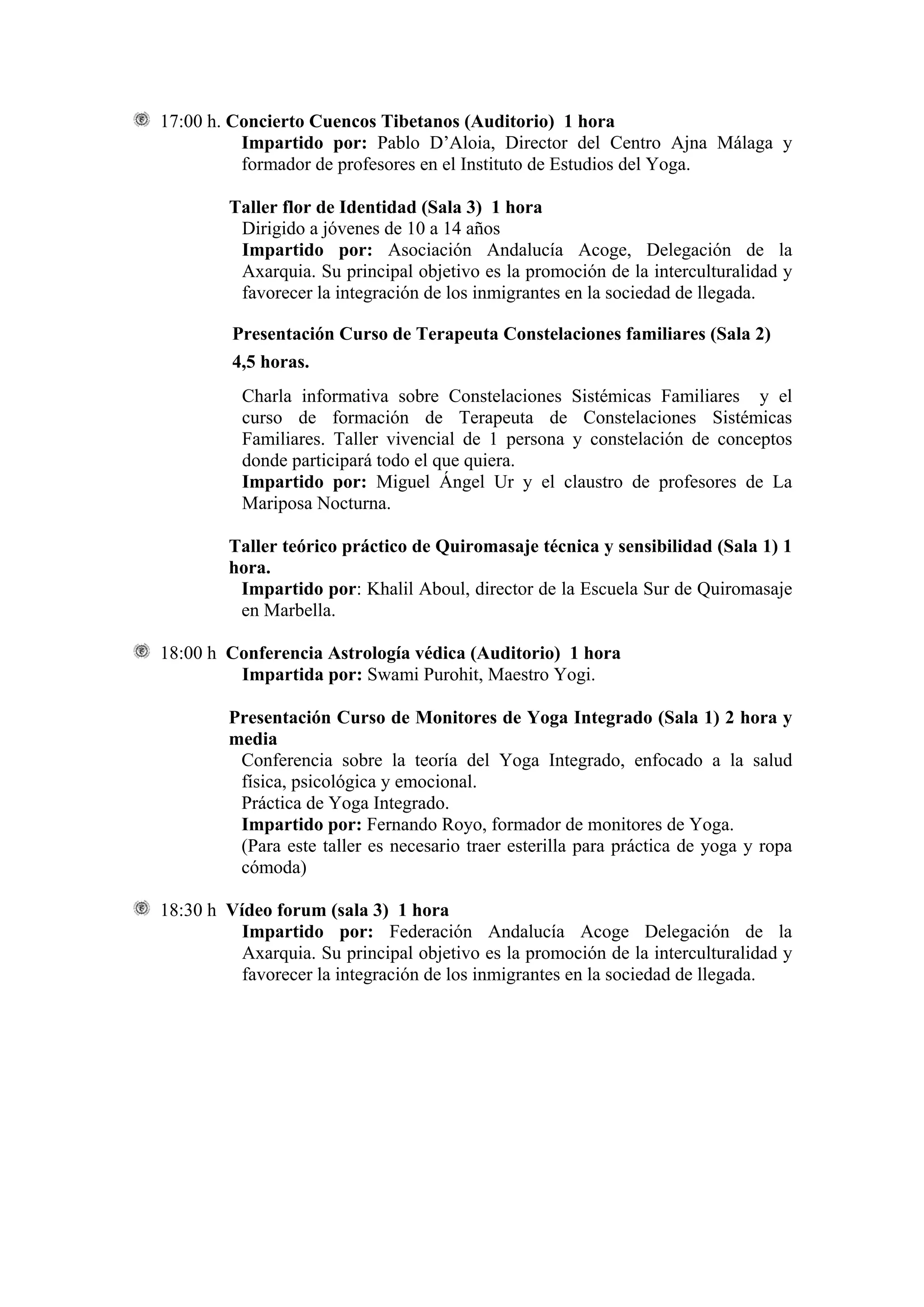 17:00 h. Concierto Cuencos Tibetanos (Auditorio) 1 hora
          Impartido por: Pablo D’Aloia, Director del Centro Ajna Málaga y
          formador de profesores en el Instituto de Estudios del Yoga.

         Taller flor de Identidad (Sala 3) 1 hora
          Dirigido a jóvenes de 10 a 14 años
          Impartido por: Asociación Andalucía Acoge, Delegación de la
          Axarquia. Su principal objetivo es la promoción de la interculturalidad y
          favorecer la integración de los inmigrantes en la sociedad de llegada.

         Presentación Curso de Terapeuta Constelaciones familiares (Sala 2)
         4,5 horas.
          Charla informativa sobre Constelaciones Sistémicas Familiares y el
          curso de formación de Terapeuta de Constelaciones Sistémicas
          Familiares. Taller vivencial de 1 persona y constelación de conceptos
          donde participará todo el que quiera.
          Impartido por: Miguel Ángel Ur y el claustro de profesores de La
          Mariposa Nocturna.

         Taller teórico práctico de Quiromasaje técnica y sensibilidad (Sala 1) 1
         hora.
          Impartido por: Khalil Aboul, director de la Escuela Sur de Quiromasaje
          en Marbella.

18:00 h Conferencia Astrología védica (Auditorio) 1 hora
         Impartida por: Swami Purohit, Maestro Yogi.

         Presentación Curso de Monitores de Yoga Integrado (Sala 1) 2 hora y
         media
          Conferencia sobre la teoría del Yoga Integrado, enfocado a la salud
          física, psicológica y emocional.
          Práctica de Yoga Integrado.
          Impartido por: Fernando Royo, formador de monitores de Yoga.
          (Para este taller es necesario traer esterilla para práctica de yoga y ropa
          cómoda)

18:30 h Vídeo forum (sala 3) 1 hora
          Impartido por: Federación Andalucía Acoge Delegación de la
          Axarquia. Su principal objetivo es la promoción de la interculturalidad y
          favorecer la integración de los inmigrantes en la sociedad de llegada.
 
