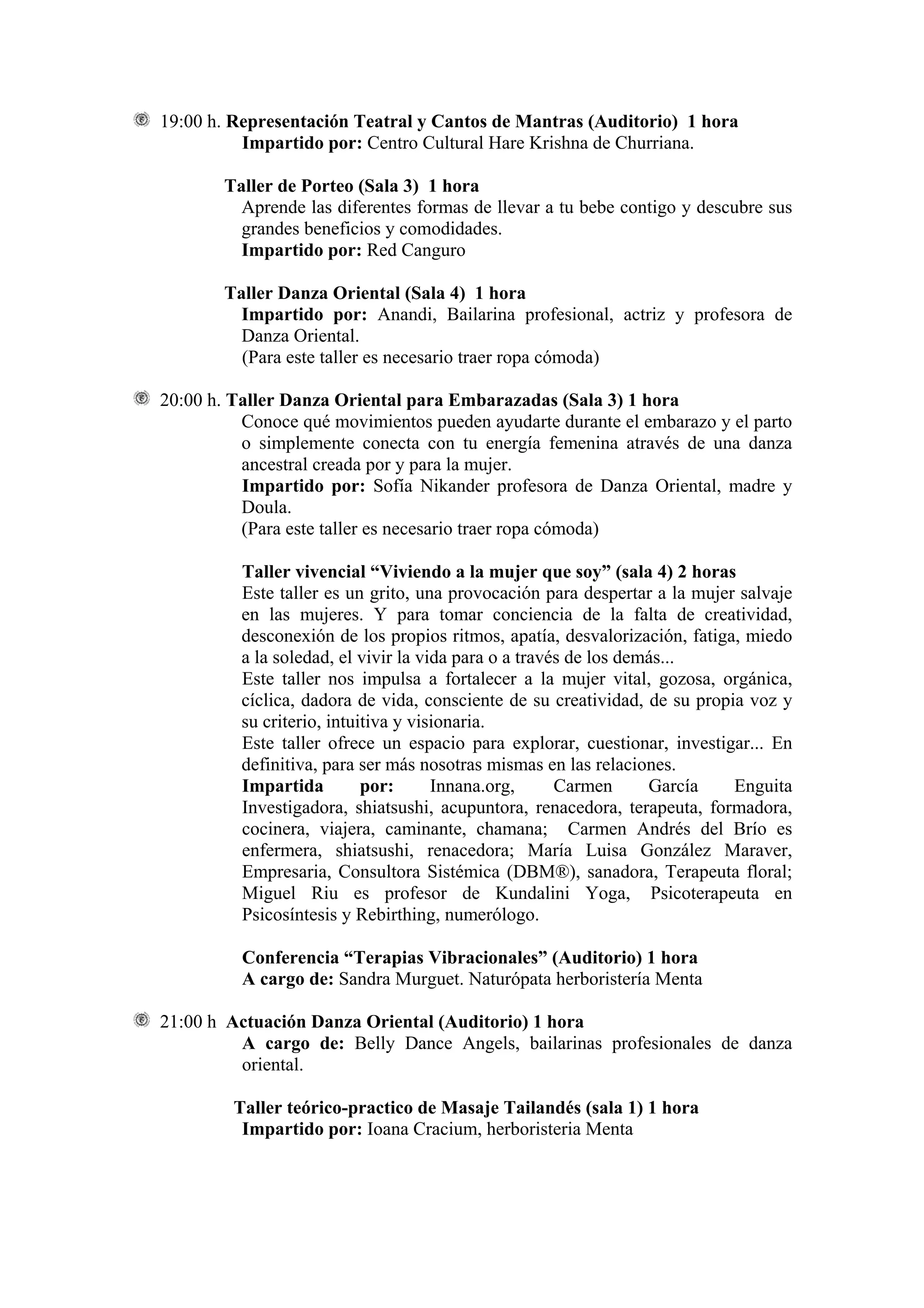 19:00 h. Representación Teatral y Cantos de Mantras (Auditorio) 1 hora
          Impartido por: Centro Cultural Hare Krishna de Churriana.

        Taller de Porteo (Sala 3) 1 hora
          Aprende las diferentes formas de llevar a tu bebe contigo y descubre sus
          grandes beneficios y comodidades.
          Impartido por: Red Canguro

        Taller Danza Oriental (Sala 4) 1 hora
          Impartido por: Anandi, Bailarina profesional, actriz y profesora de
          Danza Oriental.
          (Para este taller es necesario traer ropa cómoda)

20:00 h. Taller Danza Oriental para Embarazadas (Sala 3) 1 hora
          Conoce qué movimientos pueden ayudarte durante el embarazo y el parto
          o simplemente conecta con tu energía femenina através de una danza
          ancestral creada por y para la mujer.
          Impartido por: Sofía Nikander profesora de Danza Oriental, madre y
          Doula.
          (Para este taller es necesario traer ropa cómoda)

          Taller vivencial “Viviendo a la mujer que soy” (sala 4) 2 horas
          Este taller es un grito, una provocación para despertar a la mujer salvaje
          en las mujeres. Y para tomar conciencia de la falta de creatividad,
          desconexión de los propios ritmos, apatía, desvalorización, fatiga, miedo
          a la soledad, el vivir la vida para o a través de los demás...
          Este taller nos impulsa a fortalecer a la mujer vital, gozosa, orgánica,
          cíclica, dadora de vida, consciente de su creatividad, de su propia voz y
          su criterio, intuitiva y visionaria.
          Este taller ofrece un espacio para explorar, cuestionar, investigar... En
          definitiva, para ser más nosotras mismas en las relaciones.
          Impartida         por:      Innana.org,      Carmen      García   Enguita
          Investigadora, shiatsushi, acupuntora, renacedora, terapeuta, formadora,
          cocinera, viajera, caminante, chamana; Carmen Andrés del Brío es
          enfermera, shiatsushi, renacedora; María Luisa González Maraver,
          Empresaria, Consultora Sistémica (DBM®), sanadora, Terapeuta floral;
          Miguel Riu es profesor de Kundalini Yoga, Psicoterapeuta en
          Psicosíntesis y Rebirthing, numerólogo.

          Conferencia “Terapias Vibracionales” (Auditorio) 1 hora
          A cargo de: Sandra Murguet. Naturópata herboristería Menta

21:00 h Actuación Danza Oriental (Auditorio) 1 hora
         A cargo de: Belly Dance Angels, bailarinas profesionales de danza
         oriental.

         Taller teórico-practico de Masaje Tailandés (sala 1) 1 hora
          Impartido por: Ioana Cracium, herboristeria Menta
 