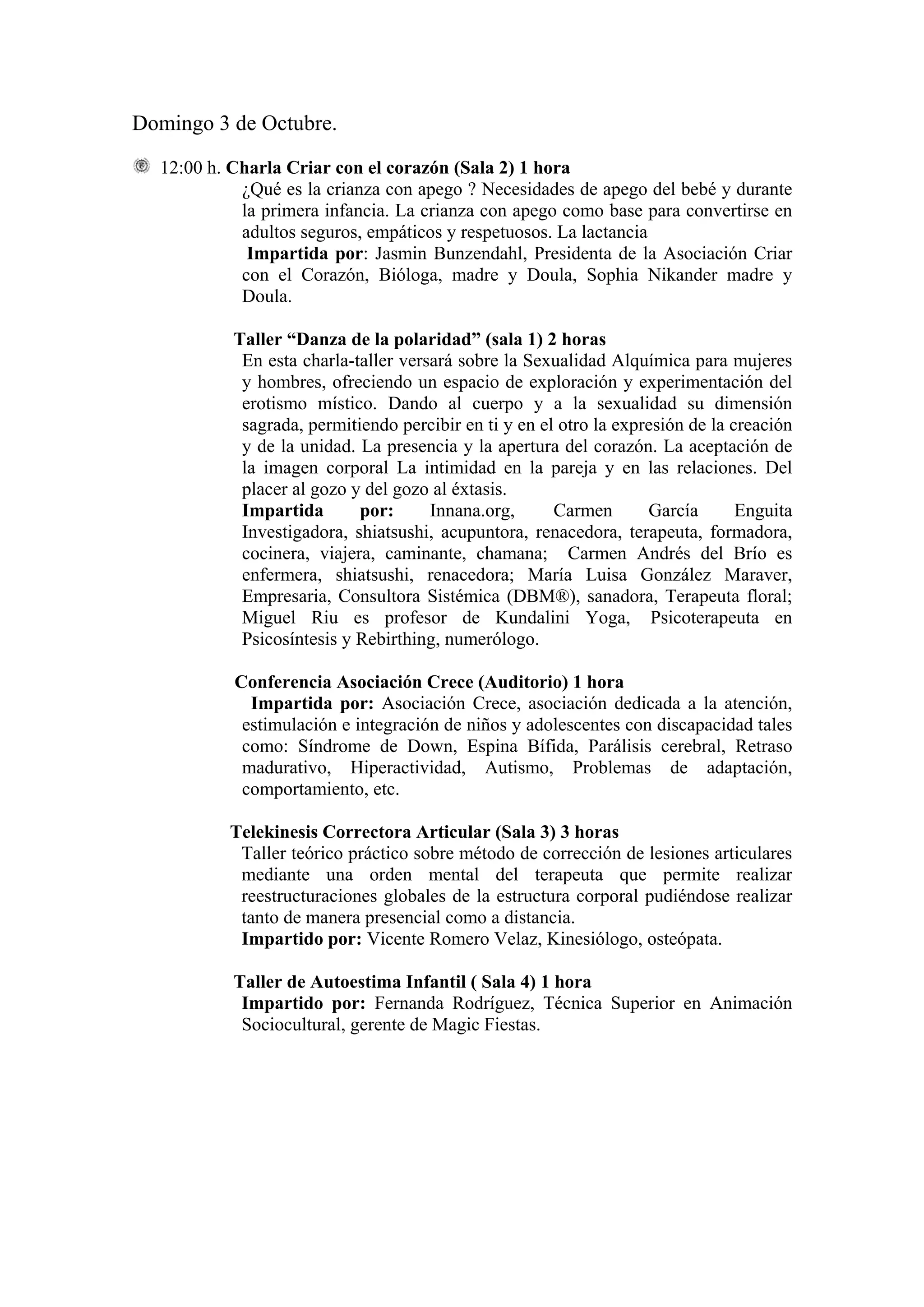 Domingo 3 de Octubre.

  12:00 h. Charla Criar con el corazón (Sala 2) 1 hora
            ¿Qué es la crianza con apego ? Necesidades de apego del bebé y durante
            la primera infancia. La crianza con apego como base para convertirse en
            adultos seguros, empáticos y respetuosos. La lactancia
             Impartida por: Jasmin Bunzendahl, Presidenta de la Asociación Criar
            con el Corazón, Bióloga, madre y Doula, Sophia Nikander madre y
            Doula.

           Taller “Danza de la polaridad” (sala 1) 2 horas
            En esta charla-taller versará sobre la Sexualidad Alquímica para mujeres
            y hombres, ofreciendo un espacio de exploración y experimentación del
            erotismo místico. Dando al cuerpo y a la sexualidad su dimensión
            sagrada, permitiendo percibir en ti y en el otro la expresión de la creación
            y de la unidad. La presencia y la apertura del corazón. La aceptación de
            la imagen corporal La intimidad en la pareja y en las relaciones. Del
            placer al gozo y del gozo al éxtasis.
            Impartida       por:      Innana.org,      Carmen       García       Enguita
            Investigadora, shiatsushi, acupuntora, renacedora, terapeuta, formadora,
            cocinera, viajera, caminante, chamana; Carmen Andrés del Brío es
            enfermera, shiatsushi, renacedora; María Luisa González Maraver,
            Empresaria, Consultora Sistémica (DBM®), sanadora, Terapeuta floral;
            Miguel Riu es profesor de Kundalini Yoga, Psicoterapeuta en
            Psicosíntesis y Rebirthing, numerólogo.

           Conferencia Asociación Crece (Auditorio) 1 hora
             Impartida por: Asociación Crece, asociación dedicada a la atención,
            estimulación e integración de niños y adolescentes con discapacidad tales
            como: Síndrome de Down, Espina Bífida, Parálisis cerebral, Retraso
            madurativo, Hiperactividad, Autismo, Problemas de adaptación,
            comportamiento, etc.

          Telekinesis Correctora Articular (Sala 3) 3 horas
           Taller teórico práctico sobre método de corrección de lesiones articulares
           mediante una orden mental del terapeuta que permite realizar
           reestructuraciones globales de la estructura corporal pudiéndose realizar
           tanto de manera presencial como a distancia.
           Impartido por: Vicente Romero Velaz, Kinesiólogo, osteópata.

           Taller de Autoestima Infantil ( Sala 4) 1 hora
            Impartido por: Fernanda Rodríguez, Técnica Superior en Animación
            Sociocultural, gerente de Magic Fiestas.
 
