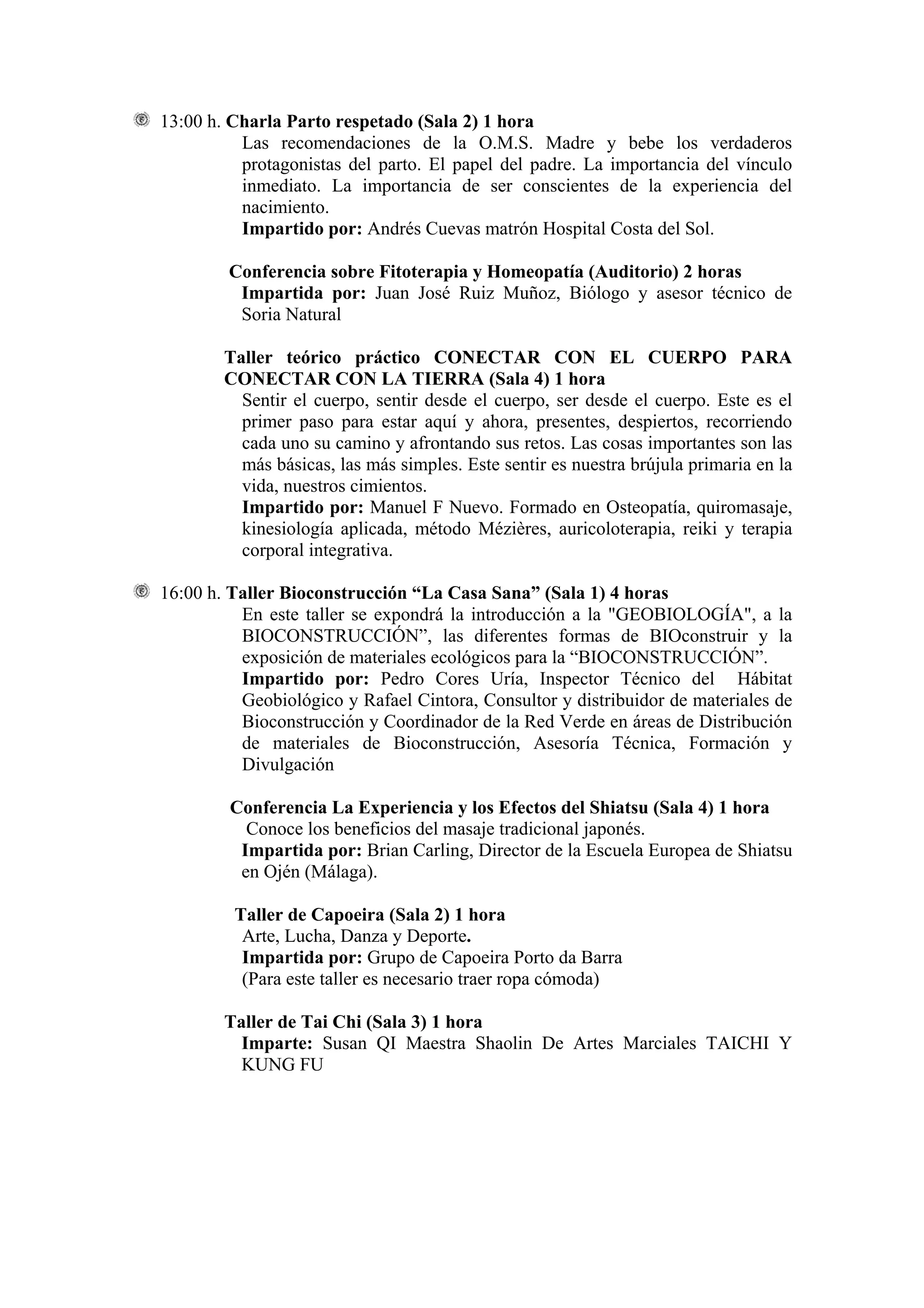 13:00 h. Charla Parto respetado (Sala 2) 1 hora
          Las recomendaciones de la O.M.S. Madre y bebe los verdaderos
          protagonistas del parto. El papel del padre. La importancia del vínculo
          inmediato. La importancia de ser conscientes de la experiencia del
          nacimiento.
          Impartido por: Andrés Cuevas matrón Hospital Costa del Sol.

        Conferencia sobre Fitoterapia y Homeopatía (Auditorio) 2 horas
         Impartida por: Juan José Ruiz Muñoz, Biólogo y asesor técnico de
         Soria Natural

        Taller teórico práctico CONECTAR CON EL CUERPO PARA
        CONECTAR CON LA TIERRA (Sala 4) 1 hora
          Sentir el cuerpo, sentir desde el cuerpo, ser desde el cuerpo. Este es el
          primer paso para estar aquí y ahora, presentes, despiertos, recorriendo
          cada uno su camino y afrontando sus retos. Las cosas importantes son las
          más básicas, las más simples. Este sentir es nuestra brújula primaria en la
          vida, nuestros cimientos.
          Impartido por: Manuel F Nuevo. Formado en Osteopatía, quiromasaje,
          kinesiología aplicada, método Mézières, auricoloterapia, reiki y terapia
          corporal integrativa.

16:00 h. Taller Bioconstrucción “La Casa Sana” (Sala 1) 4 horas
          En este taller se expondrá la introducción a la "GEOBIOLOGÍA", a la
          BIOCONSTRUCCIÓN”, las diferentes formas de BIOconstruir y la
          exposición de materiales ecológicos para la “BIOCONSTRUCCIÓN”.
          Impartido por: Pedro Cores Uría, Inspector Técnico del Hábitat
          Geobiológico y Rafael Cintora, Consultor y distribuidor de materiales de
          Bioconstrucción y Coordinador de la Red Verde en áreas de Distribución
          de materiales de Bioconstrucción, Asesoría Técnica, Formación y
          Divulgación

         Conferencia La Experiencia y los Efectos del Shiatsu (Sala 4) 1 hora
           Conoce los beneficios del masaje tradicional japonés.
          Impartida por: Brian Carling, Director de la Escuela Europea de Shiatsu
          en Ojén (Málaga).

         Taller de Capoeira (Sala 2) 1 hora
          Arte, Lucha, Danza y Deporte.
          Impartida por: Grupo de Capoeira Porto da Barra
          (Para este taller es necesario traer ropa cómoda)

        Taller de Tai Chi (Sala 3) 1 hora
          Imparte: Susan QI Maestra Shaolin De Artes Marciales TAICHI Y
          KUNG FU
 