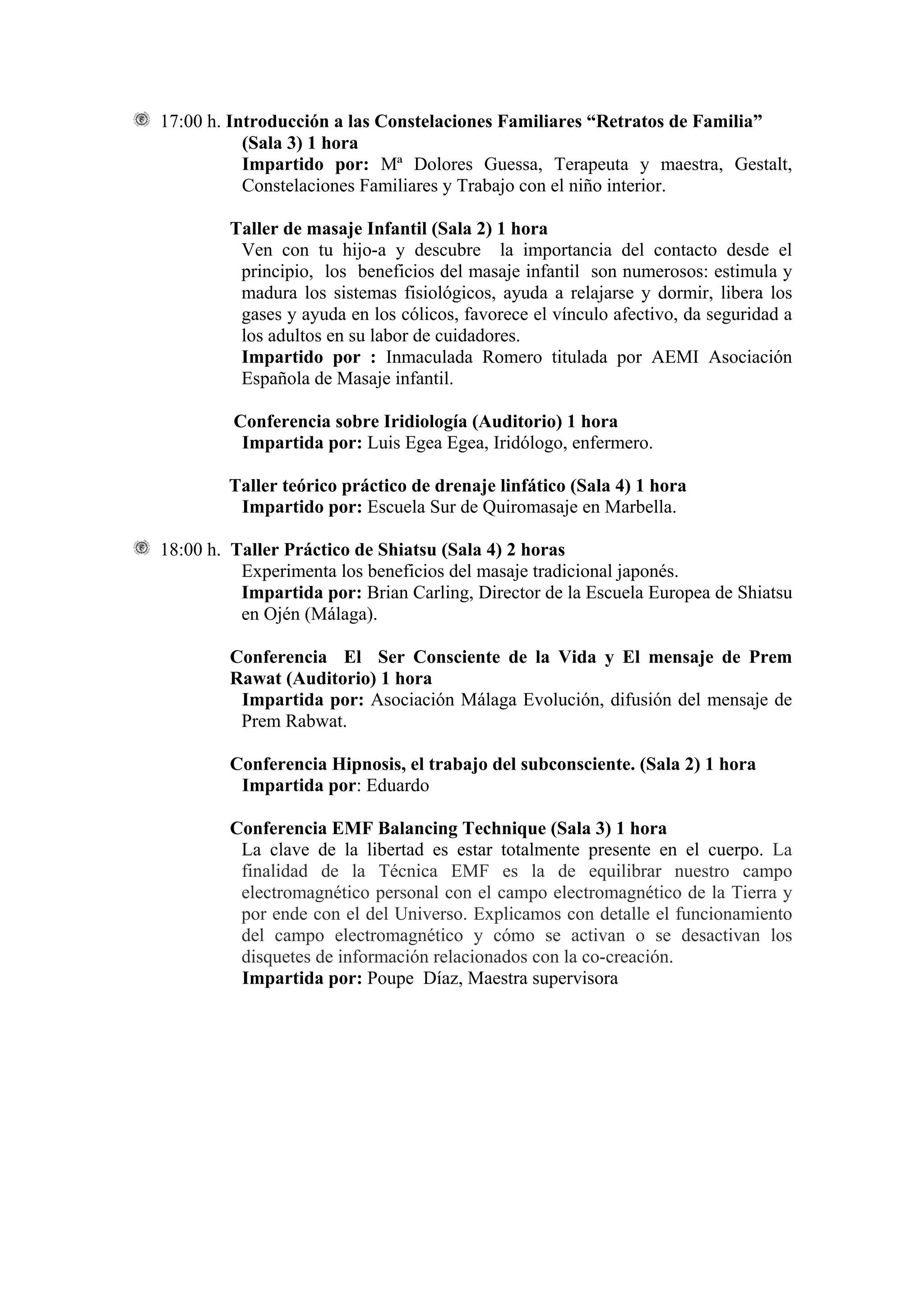 17:00 h. Introducción a las Constelaciones Familiares “Retratos de Familia”
           (Sala 3) 1 hora
           Impartido por: Mª Dolores Guessa, Terapeuta y maestra, Gestalt,
           Constelaciones Familiares y Trabajo con el niño interior.

        Taller de masaje Infantil (Sala 2) 1 hora
         Ven con tu hijo-a y descubre la importancia del contacto desde el
         principio, los beneficios del masaje infantil son numerosos: estimula y
         madura los sistemas fisiológicos, ayuda a relajarse y dormir, libera los
         gases y ayuda en los cólicos, favorece el vínculo afectivo, da seguridad a
         los adultos en su labor de cuidadores.
         Impartido por : Inmaculada Romero titulada por AEMI Asociación
         Española de Masaje infantil.

         Conferencia sobre Iridiología (Auditorio) 1 hora
          Impartida por: Luis Egea Egea, Iridólogo, enfermero.

        Taller teórico práctico de drenaje linfático (Sala 4) 1 hora
         Impartido por: Escuela Sur de Quiromasaje en Marbella.

18:00 h. Taller Práctico de Shiatsu (Sala 4) 2 horas
          Experimenta los beneficios del masaje tradicional japonés.
          Impartida por: Brian Carling, Director de la Escuela Europea de Shiatsu
          en Ojén (Málaga).

        Conferencia El Ser Consciente de la Vida y El mensaje de Prem
        Rawat (Auditorio) 1 hora
         Impartida por: Asociación Málaga Evolución, difusión del mensaje de
         Prem Rabwat.

        Conferencia Hipnosis, el trabajo del subconsciente. (Sala 2) 1 hora
         Impartida por: Eduardo

        Conferencia EMF Balancing Technique (Sala 3) 1 hora
         La clave de la libertad es estar totalmente presente en el cuerpo. La
         finalidad de la Técnica EMF es la de equilibrar nuestro campo
         electromagnético personal con el campo electromagnético de la Tierra y
         por ende con el del Universo. Explicamos con detalle el funcionamiento
         del campo electromagnético y cómo se activan o se desactivan los
         disquetes de información relacionados con la co-creación.
         Impartida por: Poupe Díaz, Maestra supervisora
 