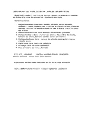 DESCRIPCION DEL PROBLEMA PARA LA PRUEBA DE SOFTWARE

  Realice el formulario y reporte de venta a clientes para una empresa que
se dedica a la venta de accesorios y equipo de computo.

 Consideraciones.-

   1. Registre la venta a clientes.- numero de venta, fecha de venta,
      vendedor, cliente, importe total bruto, iva, importe total neto, clave de
      articulo, cantidad de articulos vendidos (por articulo), precio de venta
      por articulo
   2. De los vendedores se tiene: Numero de vendedor y nombre
   3. De los clientes se tiene : numero de cliente, rfc,nombre de cliente,
      telefono de oficina, telefono celular, correo electronico
   4. De los articulos se tiene : numero de articulo, descripcion, marca,
      modelo, stock
   5. Cada venta debe descontar del stock
   6. El código debe de estar comentado
   7. Para el reporte de venta , formato:



 CVE. ART NOMBRE         MARCA MODELO STOCK VENDIDOS
======= ======== ====== ===== ===== =======



 El problema anterior debe realizarse en VB 2008 y SQL EXPRESS



 NOTA : El formulario debe ser realizado aplicando usabilidad.
 