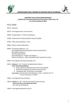 ASSOCIAÇÃO DOS JOVENS DA SEICHO-NO-IE DO BRASIL
1
SEMINÁRIO PARA JOVENS EMPREENDEDORES
Academia de Treinamento Espiritual da Seicho-No-Ie Santa Tecla - RS
13 a 14 de novembro de 2010
Dia 13 – Sábado
05h15 – Despertar
05h55 – Hino Sagrado Viver Junto com Deus
06h00 – Oração Matinal – Preletor Junji Miyaura
07h00 – Hasteamento / Ginástica Matinal / Ato de Gratidão
07h45 – Café e Acerto de Diárias – 1h15
09h00 – Música a Vida Fala Mais Alto
09h05 – Cerimônia de Abertura – 25’
Hino Sagrado Hino da Associação dos Jovens da Seicho-No-Ie
Declaração de Abertura
Hino Nacional Brasileiro
Oração de Abertura – Preletor Junji Miyaura
Palavras de Abertura – Maior autoridade da AJSI presente no evento
09h30 – Hino Sagrado Canto para Consolidar a Fé
09h35 – Palestra 1 – 30’ – Preletor Ariovaldo Adriano Ribeiro
Tema: Visão Empreendedora
 Qual o objetivo do Departamento Jovem Empreendedor
 Alinhando os objetivos aos Valores corretos da Vida
 Enxergando além do fenômeno manifestado
Livros-texto: Ensinamentos da Verdade para Jovens - Capítulos 55 e 75
e O Livro dos Jovens – Prefácio
10h05 – Hino Sagrado Como as Estrelas
10h10 – Palestra 2 – 30’ – Preletor Adir Antônio Soares da Silva
Tema: Para Viver uma Vida de Real Valor
Foco: Normas da Academia.
10h40 – Hino Sagrado Habitantes da Terra
 