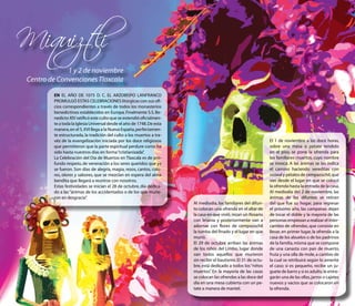 Miquiztli
              1 y 2 de noviembre
 Centro de Convenciones Tlaxcala

         EN EL AÑO DE 1075 D. C. EL ARZOBISPO LANFRANCO
         PROMULGÓ ESTAS CELEBRACIONES litúrgicas con sus ofi-
         cios correspondientes a través de todos los monasterios
         benedictinos establecidos en Europa. Finalmente S.S. Be-
         nedicto XIV ratificó este culto que se extendió oficialmen-
         te a toda la Iglesia Universal desde el año de 1748. De esta
         manera, en el S. XVI llega a la Nueva España, perfectamen-
         te estructurada, la tradición del culto a los muertos a tra-
         véz de la evangelización iniciada por los doce religiosos                                                El 1 de noviembre a las doce horas,
         que permitieron que la parte espiritual perdure como ha                                                  sobre una mesa o petate tendido
         sido hasta nuestros días en forma “cristianizada” .                                                      en el piso, se pone la ofrenda para
         La Celebración del Día de Muertos en Tlaxcala es de pro-                                                 los familiares muertos, cuyo nombre
         fundo respeto, de veneración a los seres queridos que ya                                                 se invoca. A las ánimas se les indica
         se fueron. Son días de alegría, magia, rezos, cantos, colo-                                              el camino haciendo vereditas con
         res, olores y sabores, que se mezclan en espera del alma                                                 ocoxal y pétalos de cempazúchil, que
         bendita que llegará a reunirse con nosotros.                                                             van desde el lugar en que se colocó
         Estas festividades se inician el 28 de octubre, día dedica-                                              la ofrenda hasta la entrada de la casa.
         do a las “ánimas de los accidentados o de los que murie-                                                 Al mediodía del 2 de noviembre, las
         ron en desgracia”  .                                                                                     ánimas de los difuntos se retiran
                                                                        Al mediodía, los familiares del difun-    del que fue su hogar, para regresar
                                                                        to colocan una ofrenda en el altar de     el próximo año, las campanas dejan
                                                                        la casa en que vivió, rezan un Rosario    de tocar el doble y la mayoría de las
                                                                        con letanía y posteriormente van a        personas empiezan a realizar el inter-
                                                                        adornar con flores de cempazúchil         cambio de ofrendas, que consiste en
                                                                        la tumba del finado y el lugar en que     llevar, en primer lugar, la ofrenda a la
                                                                        murió.                                    casa de los abuelos o de los padrinos
                                                                        El 29 de octubre arriban las ánimas       de la familia, misma que se compone
                                                                        de los niños del Limbo, lugar donde       de una canasta con pan de muerto,
                                                                        van todos aquellos que murieron           fruta y una olla de mole, a cambio de
                                                                        sin recibir el bautismo. El 31 de octu-   la cual se retribuirá según lo amerite
                                                                        bre, está dedicado a todos los “niños     el caso; si es pequeño, recibe un ju-
                                                                        muertos” En la mayoría de las casas
                                                                                 .                                guete de barro y si es adulto, le entre-
                                                                        se colocan las ofrendas a las doce del    garán una de las ollas, jarros o cajetes
                                                                        día en una mesa cubierta con un pe-       nuevos y vacíos que se colocaron en
                                                                        tate a manera de mantel.                  la ofrenda.
 
