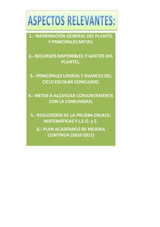 1.- INFORMACIÓN GENERAL DEL PLANTEL
Y PRINCIPALES METAS.
2.- RECURSOS DISPONIBLES Y GASTOS DEL
PLANTEL.
3.- PRINCIPALES LOGROS Y AVANCES DEL
CICLO ESCOLAR CONCLUIDO.
4.- METAS A ALCANZAR CONJUNTAMENTE
CON LA COMUNIDAD.
5.- RESULTADOS DE LA PRUEBA ENLACE:
MATEMATICAS Y L.E.O. y E.
6.- PLAN ACADEMICO DE MEJORA
CONTINUA (2010-2011)
 