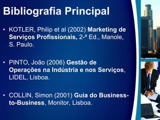 Bibliografia PrincipalKOTLER, Philipetal (2002) Marketing de Serviços Profissionais, 2-ª Ed., Manole, S. Paulo.PINTO, João (2006) Gestão de Operações na Indústria e nos Serviços, LIDEL, Lisboa.COLLIN, Simon (2001) Guia do Business-to-Business, Monitor, Lisboa.