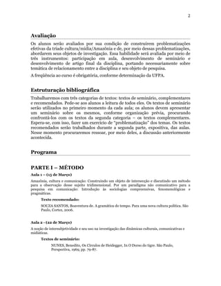 2



Avaliação
Os alunos serão avaliados por sua condição de construírem problematizações
efetivas da tríade cultura/mídia/Amazônia e de, por meio dessas problematizações,
abordarem seus objetos de investigação. Essa habilidade será avaliada por meio de
três instrumentos: participação em aula, desenvolvimento de seminário e
desenvolvimento de artigo final da disciplina, portando necessariamente sobre
temática de relacionamento entre a disciplina e seu objeto de pesquisa.
A freqüência ao curso é obrigatória, conforme determinação da UFPA.


Estruturação bibliográfica
Trabalharemos com três categorias de textos: textos de seminário, complementares
e recomendados. Pede-se aos alunos a leitura de todos eles. Os textos de seminário
serão utilizados no primeiro momento da cada aula; os alunos devem apresentar
um seminário sobre os mesmos, conforme organização prévia, procurando
confrontá-los com os textos da segunda categoria – os textos complementares.
Espera-se, com isso, fazer um exercício de “problematização” dos temas. Os textos
recomendados serão trabalhados durante a segunda parte, expositiva, das aulas.
Nesse momento procuraremos ressoar, por meio deles, a discussão anteriormente
acontecida.


Programa


PARTE I – MÉTODO
Aula 1 – (15 de Março)
Amazônia, cultura e comunicação: Construindo um objeto de intersecção e discutindo um método
para a observação desse sujeito tridimensional. Por um paradigma não comunicativo para a
pesquisa em comunicação: Introdução às sociologias compreensivas, fenomenológicas e
pragmáticas.
      Texto recomendado:
      SOUZA SANTOS, Boaventura de. A gramática do tempo. Para uma nova cultura política. São
      Paulo, Cortez, 2006.


Aula 2 - (22 de Março)
A noção de intersubjetividade e seu uso na investigação das dinâmicas culturais, comunicativas e
midiáticas.
      Textos de seminário:
            NUNES, Benedito, Os Círculos de Heidegger, In O Dorso do tigre. São Paulo,
            Perspectiva, 1969, pp. 79-87.
 