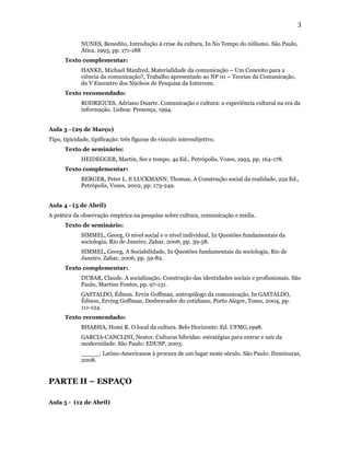 3

             NUNES, Benedito, Introdução à crise da cultura, In No Tempo do niilismo. São Paulo,
             Ática, 1993, pp. 171-188
      Texto complementar:
             HANKE, Michael Manfred, Materialidade da comunicação – Um Conceito para a
             ciência da comunicação?, Trabalho apresentado ao NP 01 – Teorias da Comunicação,
             do V Encontro dos Núcleos de Pesquisa da Intercom.
      Texto recomendado:
             RODRIGUES, Adriano Duarte. Comunicação e cultura: a experiência cultural na era da
             informação. Lisboa: Presença, 1994.


Aula 3 - (29 de Março)
Tipo, tipicidade, tipificação: três figuras do vinculo intersubjetivo.
      Texto de seminário:
             HEIDEGGER, Martin, Ser e tempo, 4a Ed., Petrópolis, Vozes, 1993, pp. 164-178.
      Texto complementar:
             BERGER, Peter L. E LUCKMANN, Thomas, A Construção social da realidade, 22a Ed.,
             Petrópolis, Vozes, 2002, pp. 173-249.


Aula 4 - (5 de Abril)
A prática da observação empírica na pesquisa sobre cultura, comunicação e mídia.
      Texto de seminário:
             SIMMEL, Georg, O nível social e o nível individual, In Questões fundamentais da
             sociologia, Rio de Janeiro, Zahar, 2006, pp. 39-58.
             SIMMEL, Georg, A Sociabilidade, In Questões fundamentais da sociologia, Rio de
             Janeiro, Zahar, 2006, pp. 59-82.
      Texto complementar:
             DUBAR, Claude. A socialização. Construção das identidades sociais e profissionais. São
             Paulo, Martins Fontes, pp. 97-131.
             GASTALDO, Édison. Ervin Goffman, antropólogo da comunicação, In GASTALDO,
             Édison, Erving Goffman, Desbravador do cotidiano, Porto Alegre, Tomo, 2004, pp.
             111-124.
      Texto recomendado:
             BHABHA, Homi K. O local da cultura. Belo Horizonte: Ed. UFMG,1998.
             GARCIA-CANCLINI, Nestor. Culturas híbridas: estratégias para entrar e sair da
             modernidade. São Paulo: EDUSP, 2003.
             _____. Latino-Americanos à procura de um lugar neste século. São Paulo: Iluminuras,
             2008.


PARTE II – ESPAÇO

Aula 5 - (12 de Abril)
 