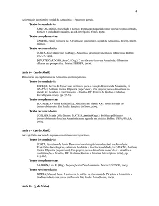 4

A formação econômico-social da Amazônia – Processos gerais.
      Texto de seminário:
            SANTOS, Milton, Sociedade e Espaço: Formação Espacial como Teoria e como Método,
            Espaço e sociedade: Ensaios, 2a ed. Petrópolis, Vozes, 1982.
      Texto complementar:
            CASTRO, Fábio Fonseca de. A Formação econômico-social da Amazônia. Belém, 2008,
            mimeo.
      Texto recomendado:
            COSTA, José Marcelino da (Org.). Amazônia: desenvolvimento ou retrocesso. Belém:
            CEJUP. 1992.
            DUARTE CARDOSO, Ana C. (Org.). O rural e o urbano na Amazônia: diferentes
            olhares em perspectiva. Belém: EDUFPA, 2006.


Aula 6 - (19 de Abril)
Dinâmicas do capitalismo na Amazônia contemporânea.
      Texto de seminário:
            BECKER, Bertha K. Uma visao de futuro para o coração florestal da Amazônia, In
            GALVÃO, Antônio Carlos Filgueira (supervisor), Um projeto para a Amazônia no
            século 21: desafios e contribuições - Brasília, DF: Centro de Gestão e Estudos
            Estratégicos, 2009, pp. 37-85.
      Texto complementar:
            LOUREIRO, Violeta Refkalefsky. Amazônia no século XXI: novas formas de
            desenvolvimento. São Paulo: Empório do livro, 2009.
      Texto recomendado:
            COELHO, Maria Célia Nunes; MATHIS, Armin (Orgs.). Políticas públicas e
            desenvolvimento local na Amazônia: uma agenda em debate. Belém: UFPA/NAEA,
            2005.


Aula 7 - (26 de Abril)
As trajetórias sociais do espaço amazônico contemporâneo.
      Texto de seminário:
            COSTA, Francisco de Assis. Desenvolvimento agrário sustentável na Amazônia:
            Trajetórias tecnológicas, estrutura fundiária e institucionalidade, In GALVÃO, Antônio
            Carlos Filgueira (supervisor), Um projeto para a Amazônia no século 21: desafios e
            contribuições - Brasília, DF: Centro de Gestão e Estudos Estratégicos, 2009, pp.
            215-267.
      Texto complementar:
            ARAGÓN, Luiz E. (Org). Populações da Pan-Amazônia. Belém: UNESCO, 2005.
      Texto recomendado:
            DUTRA, Manuel Sena. A natureza da mídia: os discursos da TV sobre a Amazônia a
            biodiversidade e os povos da floresta. São Paulo: Annablume, 2009.


Aula 8 - (3 de Maio)
 
