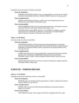 5

Geopolítica da comunicação e da mídia na Amazônia.
      Texto de seminário:
            CARDOSO DE OLIVEIRA, Roberto, O Eu, suas identidades e o mundo moral, In Idem,
            Caminhos da identidade, São Paulo / Brasília, UNESP/ Paralelo 21, 2006, pp, 59-86
      Texto complementar:
            COSTA, Luciana Miranda. Discurso e conflito: dez anos de disputa pela terra em
            Eldorado do Carajás. Belém: UFPA/NAEA, 1999.
      Texto recomendado:
            COSTA SOBRINHO, Pedro Vicente. Comunicação alternativa e movimentos sociais na
            Amazônia Ocidental. João Pessoa: Editora Universitária, 2001.
            MALCHER, Maria Ataide, BRITO, Rosaly. S. Da oralidade à era digital: as questões
            comunicacionais na Amazônia In: Mercado e comunicação na sociedade digital.
            Santos: Unisanta; Unisantos e Unimonte, 2007, p. 89-110.


Aula 9 - (10 de Maio)
As formas sociais da cultura na Amazônia
      Texto de seminário:
            STOCKINGER, Gottfried, A Reestruturação da releções tradicionais na Amazônia
            numa era de modernização forçada (1960-1980), In COSTA, Maria José Jackson (org.),
            Sociologia na Amazônia, Debates Teóricos e experiências de pesquisa, Belém, UFPA,
            2001, pp. 105-140.
      Texto complementar:
            CASTRO, Fábio Fonseca de. A pós-modernidade e a superação da estrutura formal da
            questão sobre a identidade. In BARBALHO, Alexandre (org.). Brasil, Brasis.
            Identidade, cultura e mídia. Fortaleza, Edições Demócrito Rocha, 2008, pp. 45-64.
      Texto recomendado:
            MAUÉS, Raymundo Heraldo. Uma outra "invenção" da Amazônia: religiões, histórias,
            identidades. Belém: Cejup, 1999.




PARTE III – FORMAS SOCIAIS

Aula 10 - (17 de Maio)
Populações amazônicas tradicionais, cultura e comunicação.
      Texto de seminário:
            BOURDIN, Alain, Os desafios do local supermoderno, In Idem, A Questão local, Rio de
            Janeiro, DP&A, 2001, pp. 186-217.
      Texto complementar:
            CASTRO, Fábio Fonseca de. Desconstruções identitárias na Amazônia brasileira.
            Belém, 2010, mimeo.
      Texto recomendado:
            LÉVI-STRAUSS, Claude. Tristes trópicos. São Paulo: Companhia das Letras, 1996.
 
