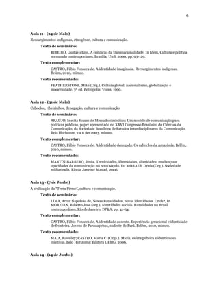 6



Aula 11 - (24 de Maio)
Ressurgimentos indígenas, etnogênse, cultura e comunicação.
      Texto de seminário:
            RIBEIRO, Gustavo Lins, A condição da transnacionalidade, In Idem, Cultura e política
            no mundo contemporâneo, Brasília, UnB, 2000, pp. 93-129.
      Texto complementar:
            CASTRO, Fábio Fonseca de. A identidade imaginada. Rersurgimentos indígenas.
            Belém, 2010, mimeo.
      Texto recomendado:
            FEATHERSTONE. Mike (Org.). Cultura global: nacionalismo, globalização e
            modernidade. 3ª ed. Petrópolis: Vozes, 1999.


Aula 12 - (31 de Maio)
Caboclos, ribeirinhos, denegação, cultura e comunicação.
      Texto de seminário:
            ARAÚJO, Inesita Soares de Mercado simbólico: Um modelo de comunicação para
            políticas públicas, paper apresentado no XXVI Congresso Brasileiro de Ciências da
            Comunicação, da Sociedade Brasileira de Estudos Interdisciplinares da Comunicação,
            Belo Horizonte, 2 a 6 Set 2003, mimeo.
      Texto complementar:
            CASTRO, Fábio Fonseca de. A identidade denegada. Os caboclos da Amazônia. Belém,
            2010, mimeo.
      Texto recomendado:
            MARTÍN-BARBERO, Jesús. Tecnicidades, identidades, alteridades: mudanças e
            opacidades da comunicação no novo século. In: MORAES, Denis (Org.). Sociedade
            midiatizada. Rio de Janeiro: Mauad, 2006.


Aula 13 - (7 de Junho)
A civilização da “Terra Firme”, cultura e comunicação.
      Texto de seminário:
            LIMA, Artur Napoleão de, Novas Ruralidades, novas identidades. Onde?, In
            MOREIRA, Roberto José (org.), Identidades sociais. Ruralidades no Brasil
            contemporâneo, Rio de Janeiro, DP&A, pp. 41-54.
      Texto complementar:
            CASTRO, Fábio Fonseca de. A identidade ausente. Experiência geracional e identidade
            de fronteira. Jovens de Parauapebas, sudeste do Pará. Belém, 2010, mimeo.
      Texto recomendado:
            MAIA, Rousiley; CASTRO, Maria C. (Orgs.). Mídia, esfera pública e identidades
            coletivas. Belo Horizonte: Editora UFMG, 2006.


Aula 14 - (14 de Junho)
 