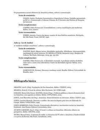 7

Os grupamentos sociais efêmeros da Amazônia urbana, cultura e comunicação.
      Texto de seminário:
            CAIAFA, Janice, Produção Comunicativa e Experiência Urbana, Trabalho apresentado
            ao NP 21 –Comunicação e Culturas Urbanas, do V Encontro dos Núcleos de Pesquisa
            da Intercom
      Texto complementar:
            CASTRO, Fábio Fonseca de. O neotribalismo e outras socializações pós-modernas.
            Belém, 2010, mimeo.
      Texto recomendado:
            PORRO, Antonio. O povo das águas: ensaios de etno-história amazônica. Petrópolis,
            RJ; São Paulo: Vozes; EDUSP, 1996.


Aula 15 - (21 de Junho)
A “moderna tradição amazônica”, cultura e comunicação.
      Texto de seminário:
            FANTINI, Marli, ÁSguas turvas, identidades quebradas. Hibridismo, heterogeneidade,
            mestiçagem & outras misturas, IN ABDALA JUNIOR, Benjamin (org.), Margens da
            Cultura. São Paulo, Boitempo, 2004, pp. 159-180.
      Texto complementar:
            CASTRO, Fábio Fonseca de. A identidade encenada. A produção artística de Belém
            entre 1970 e 2000 como laboratório e teatro da identidade regional. Belém, 2010,
            mimeo.
      Texto recomendado:
            FAIRCLOUGH, Norman. Discurso e mudança social. Brasília: Editora Universidade de
            Brasília, 2001.




Bibliografia básica

ARAGÓN, Luiz E. (Org). Populações da Pan-Amazônia. Belém: UNESCO, 2005.
BHABHA, Homi K. O local da cultura. Belo Horizonte: Ed. UFMG,1998.
COELHO, Maria Célia Nunes; MATHIS, Armin (Orgs.). Políticas públicas e desenvolvimento local
na Amazônia: uma agenda em debate. Belém: UFPA/NAEA, 2005.
COSTA, José Marcelino da (Org.). Amazônia: desenvolvimento ou retrocesso. Belém: CEJUP. 1992.
COSTA, Luciana Miranda. Discurso e conflito: dez anos de disputa pela terra em Eldorado do
Carajás. Belém: UFPA/NAEA, 1999.
COSTA SOBRINHO, Pedro Vicente. Comunicação alternativa e movimentos sociais na Amazônia
Ocidental. João Pessoa: Editora Universitária, 2001.
DUARTE CARDOSO, Ana C. (Org.). O rural e o urbano na Amazônia: diferentes olhares em
perspectiva. Belém: EDUFPA, 2006.
DUTRA, Manuel Sena. A natureza da mídia: os discursos da TV sobre a Amazônia a biodiversidade
e os povos da floresta. São Paulo: Annablume, 2009.
 