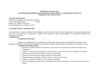 REPUBLICA DE PANAMA<br />UNIVERSIDAD METROPOLITANA DE EDUCACIÓN CIENCIA Y TECNOLOGÍA (UMECIT)<br />PROGRAMA DE ASIGNATURA<br />I. DATOS GENERALES<br />Nombre de la asignatura: Psicología del General II<br />Carrera: Psicología GeneralNivel II <br />Profesor (a): Thelma N. Franco B.<br />Fecha de Elaboración: 11 de abril  de 2011<br />2. JUSTIFICACIÓN Y DESCRIPCIÓN<br />El conocimiento de aspectos generales de la psicología se considera como el primer vínculo del psicólogo con su futura especialización por lo que el conocimiento , comprensión y análisis de los conceptos se hacen imprescindibles en el desarrollo profesional del psicólogo en formación.<br />3. OBJETIVOS <br />3.1 OBJETIVO GENERAL<br />Capacitar a los participantes con un profundo contenido teórico-práctico sobre el comportamiento humano, lo cual permitirá el abordaje de los problemas psicológicos de una manera científica, interdisciplinaria y sensible a las necesidades sociales<br />3.2 OBJETIVOS ESPECIFICOS<br />Interpretar los grandes aportes de la filosofía y otras ciencias a la psicología como punto de partida para su comprensión.<br />Analizar  los periodos de la psicología, sus representantes y aportes tanto en la época antigua como moderna<br />Definir las características del periodo científico de la psicología.<br />Analizar las características de la etapa científica de la psicología.<br />Diferenciar tipos de psicología, métodos, enfoques y ramas de esta ciencia<br />Explicar los métodos utilizados en la investigación psicológica<br />Analizar la influencia que han tenido los principales movimientos psicológicos  en los cambios evolutivos de la historia.<br />Determinar como la cultura, la época y la situación geográfica han influido en la visión y direccionalidad de la psicología.<br />CONTENIDOS:<br />Semana 1: <br />Semana 2: <br />Semana 3:<br />Semana 4:<br />Semana 5:<br />Semana 6:<br />PROGRAMA ANALITICO<br />Semana __1__  Titulo: Aspectos relevantes del desarrollo físico y cognitivo en las primeras etapas del desarrollo<br />Horas totales: TresFECHA: 7 de mayo de 2011DE: 7:00 a.m- A 10:00 a.m.<br />Objetivo Terminal: <br />Objetivos específicosContenidoEstrategias didácticas (Técnicas Actividades y Recursos)EvaluaciónEnseñanzaAprendizajeElaborar  un perfil general del grupo en cuanto a conocimiento del temaPresentación y explicación del programa de la asignaturaPresentación y entrega del módulo de la asignatura.Expresión libre de conocimiento del grupo sobre el temaDiagnosticaConocer la percepción grupal respecto a la carreraLa psicología como cienciaColoquio o debate respecto al cuestionamiento: “psicología: ciencia o disciplina”Expresión libre de conocimiento del grupo, sobre el tema.Diagnostica y formativaManejar los conceptos de los diferentes procesos cognitivosProcesos cognitivosPensamiento y RazonamientoSolución de ProblemasLenguajeContenido explicado por la docenteAdquisición de información y captación  por medio escrito de la misma<br />PROGRAMA ANALITICO<br />Semana __2__  Titulo:<br />Horas totales: TresFECHA: 14  de mayo de 2011DE: 7:00 a.m- A 10:00 a.m.<br />Objetivo Terminal: <br />Objetivos específicosContenidoEstrategias didácticas (Técnicas Actividades y Recursos)EvaluaciónEnseñanzaAprendizajeInterpretar la influencia de la sociedad y de la cultura en el desarrollo humano.Influencia SocialInfluencia CulturalContenido explicado por la docente.Elaboración de conclusiones grupalesDesarrollar un circulo de lectura del libro Psicología Anormal, tema:  El Vudú, el mal de ojo y otros temores (pag 64-65)Taller Nº 1intercambio de opiniones para generar conceptos del grupo.sumativaManejar los conceptos pertinentes a la personalidadConcepto de personalidadFactores o rasgos de personalidadAspectos generales de la evaluación de la personalidad.Contenido explicado por la docenteAdquisición de información y captación por medio escrito de la mismaFormativasumativaIdentificar los distintos estados de conciencia del ser humanoDescripción de estados de concienciaCiclo vigilia sueño        Fases del Sueño        Trastornos del sueño: Insomnio, apnea del sueño, síndrome de muerte súbita, narcolepsia.Ritmos Circadianos.HipnosisMeditaciónAlteracines por consumo de S.P.A.Contenido explicado por la docente.Adquisición de información y captación por medio escrito de la mismasumativa<br />PROGRAMA ANALITICO<br />Semana __3__  Titulo:.<br />Horas totales: TresFECHA: 21 mayo de 2011DE: 7:00 a.m- A 10:00 a.m.<br />Objetivo Terminal:<br />Objetivos específicosContenidoEstrategias didácticas (Técnicas Actividades y Recursos)EvaluaciónEnseñanzaAprendizajeAnalizar los diferentes métodos de investigación en psicologíaMétodos de investigaciónObservaciónDispositivos de EvaluaciónEncuestasEstudio de casoAnálisis coloquial de la investigación, con la aportación de la docenteCorrección e incremento del conocimiento a través de la toma de apuntesSumativa, entrega de la investigación Identificar los aspectos relevantes en los procesos de atenciónConcepto,TiposTrastornos relacionadosConsecuenciasExposición por el docenteToma de ApuntesIntervenciones individualesSumativaIdentificar los aspectos relevantes en los procesos Atención.Enfoques cognitivos del aprendizajeExposición por el docenteToma de ApuntesIntervenciones individualessumativa<br />PROGRAMA ANALITICO<br />Semana __4__  Titulo:.<br />Horas totales: TresFECHA:  28 de mayo de 2011DE: 7:00 a.m- A 10:00 a.m.<br />Objetivo Terminal: <br />Objetivos específicosContenidoEstrategias didácticas (Técnicas Actividades y Recursos)EvaluaciónEnseñanzaAprendizaje<br />PROGRAMA ANALITICO<br />Semana __5__  Titulo:.<br />Horas totales: TresFECHA:  4 de junio de 2011DE: 7:00 a.m- A 10:00 a.m.<br />Objetivo Terminal:.<br />Objetivos específicosContenidoEstrategias didácticas (Técnicas Actividades y Recursos)EvaluaciónEnseñanzaAprendizaje<br />PROGRAMA ANALITICO<br />Semana __6__  Titulo: Evaluación y retroalimentación<br />Horas totales: TresFECHA:  11 de junio de 2011DE: 7:00 a.m- A 10:00 a.m.<br />Objetivo Terminal:<br />Objetivos específicosContenidoEstrategias didácticas (Técnicas Actividades y Recursos)EvaluaciónEnseñanzaAprendizajeDesarrollo del Parcial individualmente.Evaluación sumativa30 % <br />OBSERVACIÓN: La evaluación estará distribuida de la siguiente manera:<br />Talleres: 24%<br />Parcial: 30%<br />Trabajo final: 40%<br />Asistencia: 6%<br />GUIA DE TRABAJO A DISTANCIA<br />Asignatura: Psicología General II<br />Profesor (a): Thelma N. Franco B.<br />Periodo de trabajo: 7 de mayo al 11 de junio de  2011<br />Subtemas:<br />Fecha de entregaActividades (ind /grup)EvaluaciónSábado 22 de enero de 2011Asignación # 1:  Traer una imagen tamaño 8 ½ x 11 (aproximadamente) de un niño o niña  en la etapa de los primeros pasos, primera infancia, infancia intermedia o adolescencia que ilustren diferentes situaciones sociales (indígena), físicas (salud –enfermedad, abuso maltrato ect) genero ectLa imagen debe tener una pequeña leyenda que identifique la edad del o los menores, la etapa en la que se encuentra y  la situación que representa.Evaluación sumativa  6 %.Sábado 22 de enero de 2011Asignación # 2: participación en le taller nivélate a la edad.Traer: soga para saltar, hilos y cuentas para ensartar y juegos para medir las destrezas motoras finas.Evaluación sumativa 3%Sábado 29 de enero de 2011Sábado 5 de febrero de 2011.Asignación #·3: participación en el taller observacional de las etapas de Piaget.Traer masilla y platillos de soda.Entregar  el día  5 de febrero trabajo  de la aplicación del taller observacional a 3 niños de diferentes etapas (primeros pasos, primera infancia, infancia intermedia).Evaluación sumativa  6 %.Analizar los contenidos teóricos investigados por los estudiantes para fortalecer el aprendizaje sobre la psicología del desarrolloGenerar en los estudiantes el compromiso de facilitar a los compañeros materiales de calidad y contenidos temáticos relevantes.Fecha de entrega: sábado 12 de febrero de 2011.Trabajo final: grupal. Cada tema será investigado por los estudiantes en grupo, para generar el desarrollo de un panel. Temas:Embarazo en la AdolescenciaDelincuencia JuvenilConsumo de S.P.A. en la adolescenciaMaltrato y abuso infantilSe investigara el tema a fondo, presentando estadísticas,  información sobre programas gubernamentales, y la intervención  psicológica que se realiza a NIVEL NACIONAL.El trabajo debe incluirIntroducción, índice, contenido, conclusión bibliografía y anexos.Utilizar como fuentes LIBROS DE TEXTO y  citar en la bibliografía las instituciones visitadas y los especialistas consultados.No se aceptará la copia textual de información de Internet; sin embargo se aceptará estadísticas extraídas de esta fuente siempre y cuando se cite de manera  correcta y la fuente sea confiable. Evaluación sumativa: 40%.Trabajo escrito : 10 %Exposición 40%<br />