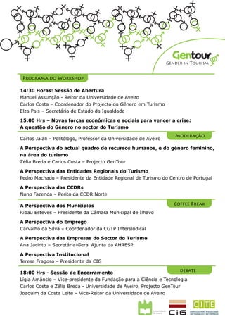 Gentour
                                                                  Gender in Tourism


 Programa do Workshop

14:30 Horas: Sessão de Abertura
Manuel Assunção - Reitor da Universidade de Aveiro
Carlos Costa – Coordenador do Projecto GenTour
Elza Pais – Secretária de Estado da Igualdade

15:00 Hrs – Novas forças económicas e sociais para vencer a crise:
A questão do Género no sector do Turismo
                                                                     Moderação
Carlos Jalali – Politólogo, Professor da Universidade de Aveiro

A Perspectiva do actual quadro de recursos humanos, e do género feminino,
na área do turismo
Zélia Breda e Carlos Costa – Projecto GenTour

A Perspectiva das Entidades Regionais do Turismo
Pedro Machado – Presidente da Entidade Regional de Turismo do Centro de Portugal

A Perspectiva das CCDRs
Nuno Fazenda – Perito da CCDR Norte

A Perspectiva dos Municípios                                         Coffee Break
Ribau Esteves – Presidente da Câmara Municipal de Ílhavo

A Perspectiva do Emprego
Carvalho da Silva – Coordenador da CGTP Intersindical

A Perspectiva das Empresas do Sector do Turismo
Ana Jacinto – Secretária-Geral Adjunta da AHRESP

A Perspectiva Institucional
Teresa Fragoso – Presidente da CIG

18:00 Hrs - Sessão de Encerramento                                   debate
Lígia Amâncio – Vice-presidente da Fundação para a Ciência e Tecnologia
Carlos Costa e Zélia Breda - Universidade de Aveiro, Projecto GenTour
Joaquim da Costa Leite – Vice-Reitor da Universidade de Aveiro
 