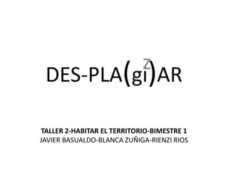 DES-PLA(gi)AR z TALLER 2-HABITAR EL TERRITORIO-BIMESTRE 1 JAVIER BASUALDO-BLANCA ZUÑIGA-RIENZI RIOS 