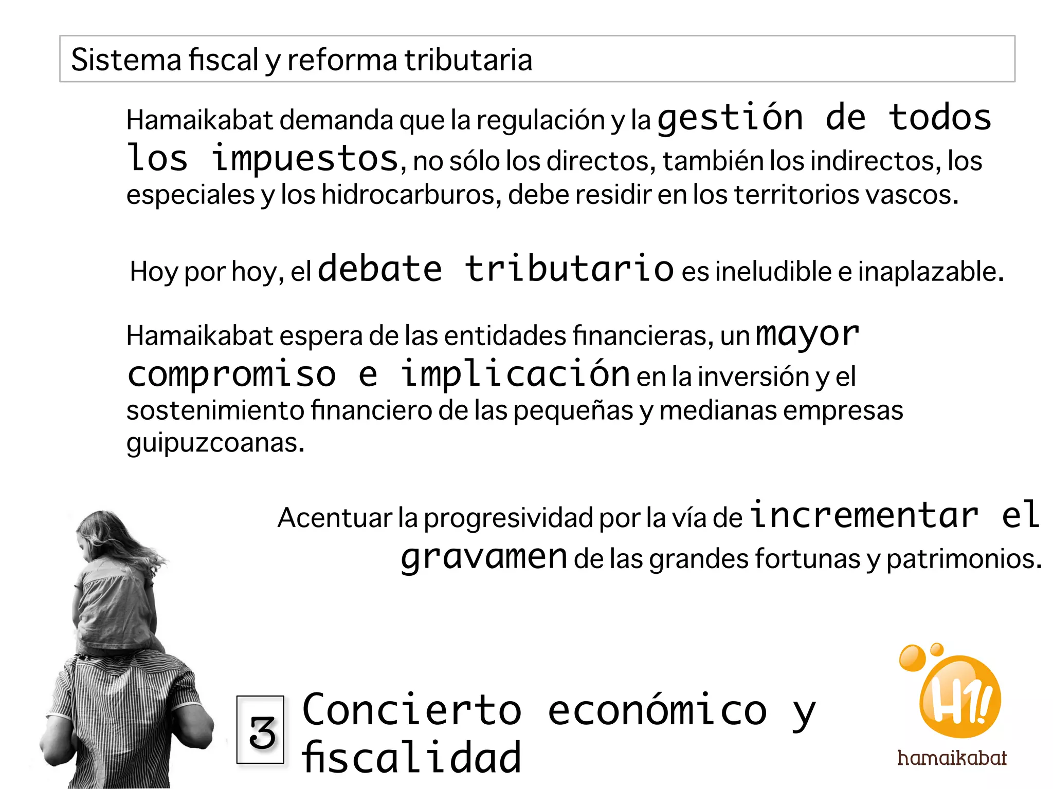 Sistema ﬁscal y reforma tributaria

    Hamaikabat demanda que la regulación y la gestión          de todos
    los impuestos, no sólo los directos, también los indirectos, los
    especiales y los hidrocarburos, debe residir en los territorios vascos.

    Hoy por hoy, el debate       tributario es ineludible e inaplazable. 
    Hamaikabat espera de las entidades ﬁnancieras, un mayor
    compromiso e implicación en la inversión y el
    sostenimiento ﬁnanciero de las pequeñas y medianas empresas
    guipuzcoanas.

                Acentuar la progresividad por la vía de incrementar            el
                           gravamen de las grandes fortunas y patrimonios. 



                Concierto económico y
              3
                ﬁscalidad
 
