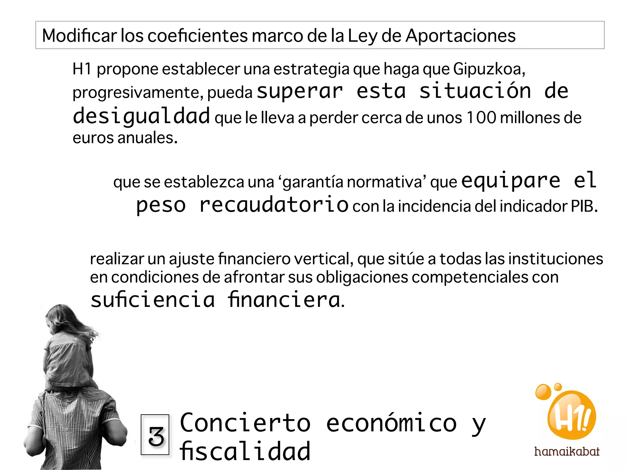 Modiﬁcar los coeﬁcientes marco de la Ley de Aportaciones
   H1 propone establecer una estrategia que haga que Gipuzkoa,
   progresivamente, pueda superar esta situación                      de
   desigualdad que le lleva a perder cerca de unos 100 millones de
   euros anuales. 

        que se establezca una ‘garantía normativa’ que equipare            el
            peso recaudatorio con la incidencia del indicador PIB.

     realizar un ajuste ﬁnanciero vertical, que sitúe a todas las instituciones
     en condiciones de afrontar sus obligaciones competenciales con
     suﬁciencia ﬁnanciera. 




               Concierto económico y
             3
               ﬁscalidad
 