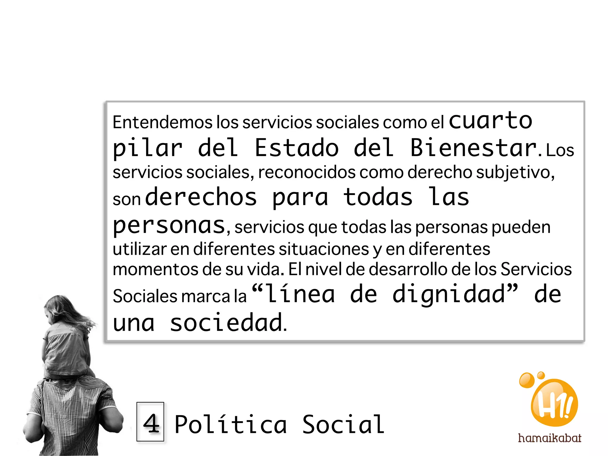 Entendemos los servicios sociales como el cuarto
pilar del Estado del Bienestar. Los
servicios sociales, reconocidos como derecho subjetivo,
son derechos        para todas las
personas, servicios que todas las personas pueden
utilizar en diferentes situaciones y en diferentes
momentos de su vida. El nivel de desarrollo de los Servicios
Sociales marca la “línea      de dignidad” de
una sociedad. 



   4 Política Social
 