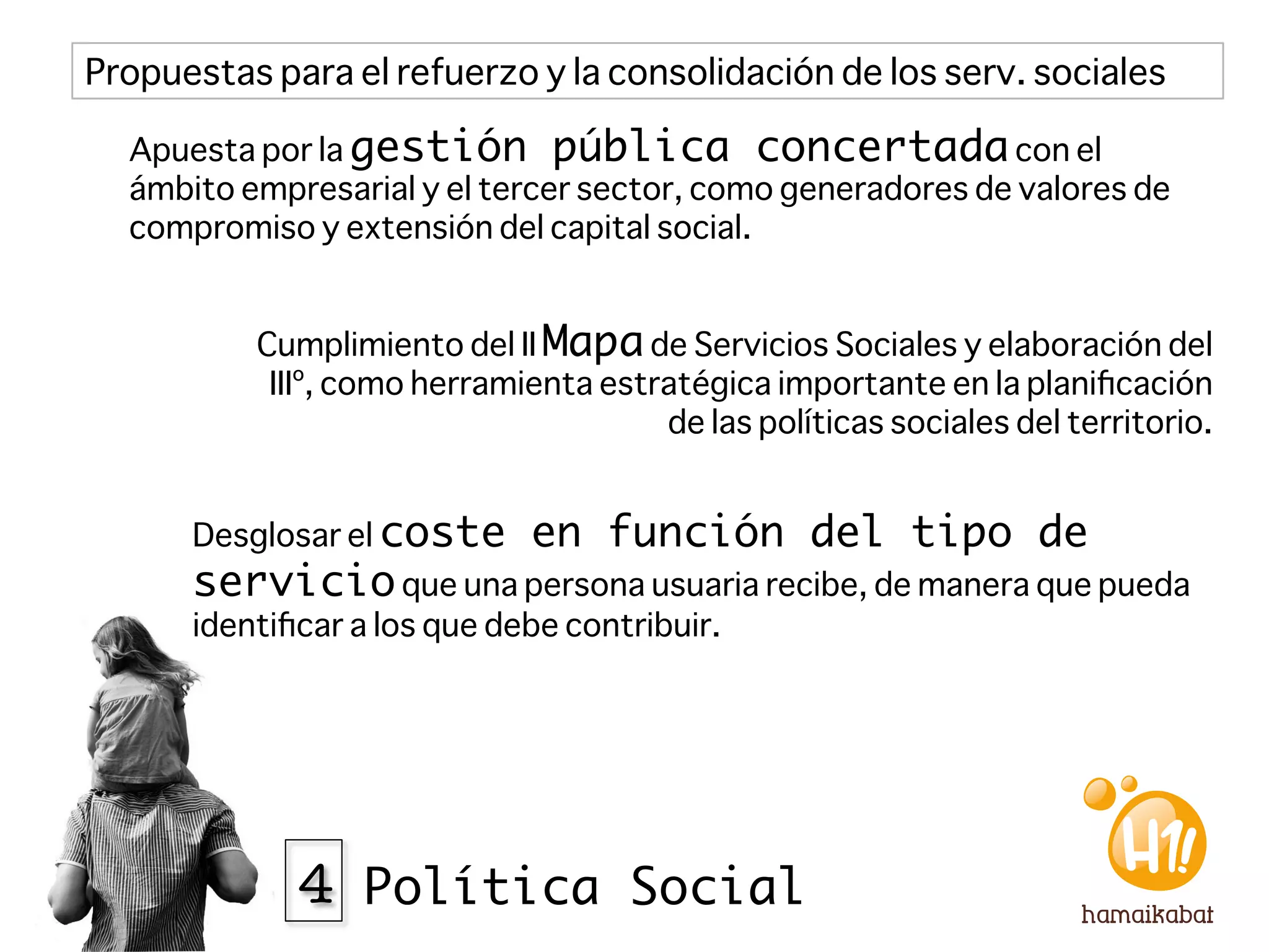 Propuestas para el refuerzo y la consolidación de los serv. sociales

  Apuesta por la gestión pública concertada con el
  ámbito empresarial y el tercer sector, como generadores de valores de
  compromiso y extensión del capital social.


          Cumplimiento del II Mapa de Servicios Sociales y elaboración del
           IIIº, como herramienta estratégica importante en la planiﬁcación
                                      de las políticas sociales del territorio.


      Desglosar el coste      en función del tipo de
      servicio que una persona usuaria recibe, de manera que pueda
      identiﬁcar a los que debe contribuir.




             4 Política Social
 