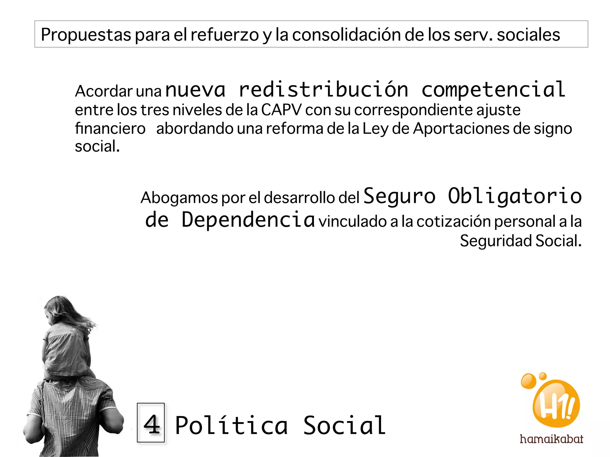 Propuestas para el refuerzo y la consolidación de los serv. sociales


    Acordar una nueva redistribución competencial
    entre los tres niveles de la CAPV con su correspondiente ajuste
    ﬁnanciero abordando una reforma de la Ley de Aportaciones de signo
    social. 


             Abogamos por el desarrollo del Seguro   Obligatorio
             de Dependencia vinculado a la cotización personal a la
                                                       Seguridad Social.




             4 Política Social
 