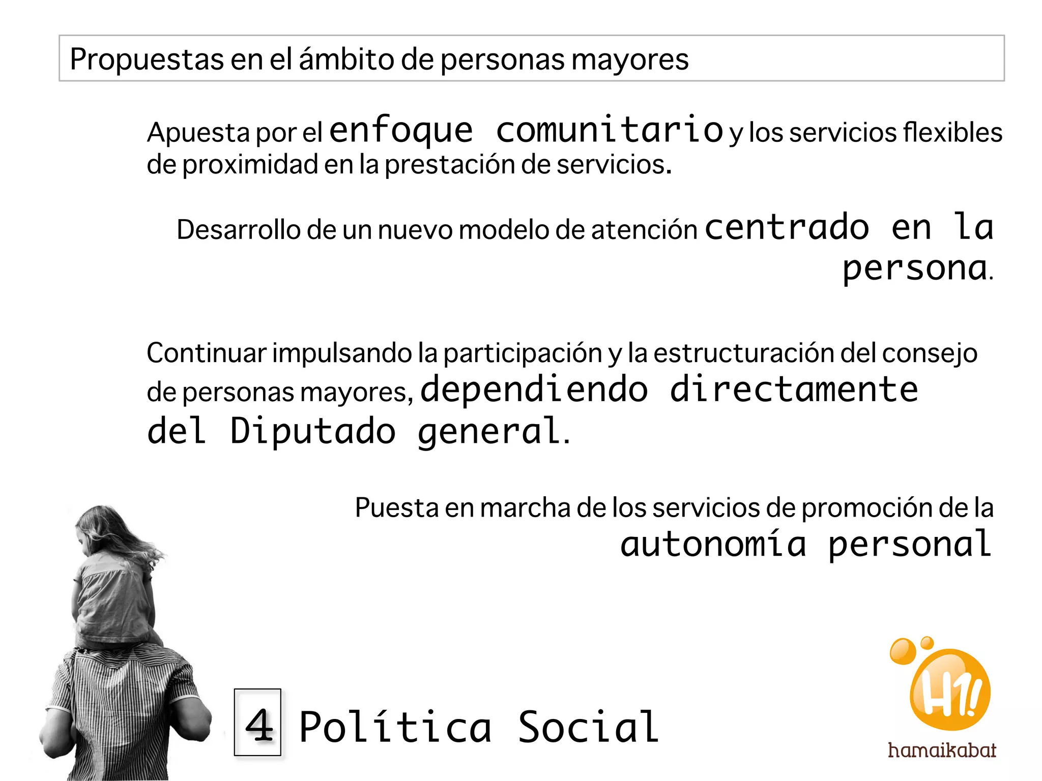 Propuestas en el ámbito de personas mayores

     Apuesta por el enfoque comunitario y los servicios ﬂexibles
     de proximidad en la prestación de servicios.

       Desarrollo de un nuevo modelo de atención centrado       en la
                                                              persona.	
  

     Continuar impulsando la participación y la estructuración del consejo
     de personas mayores, dependiendo directamente
     del Diputado general.

                      Puesta en marcha de los servicios de promoción de la
                                            autonomía personal 




             4 Política Social
 