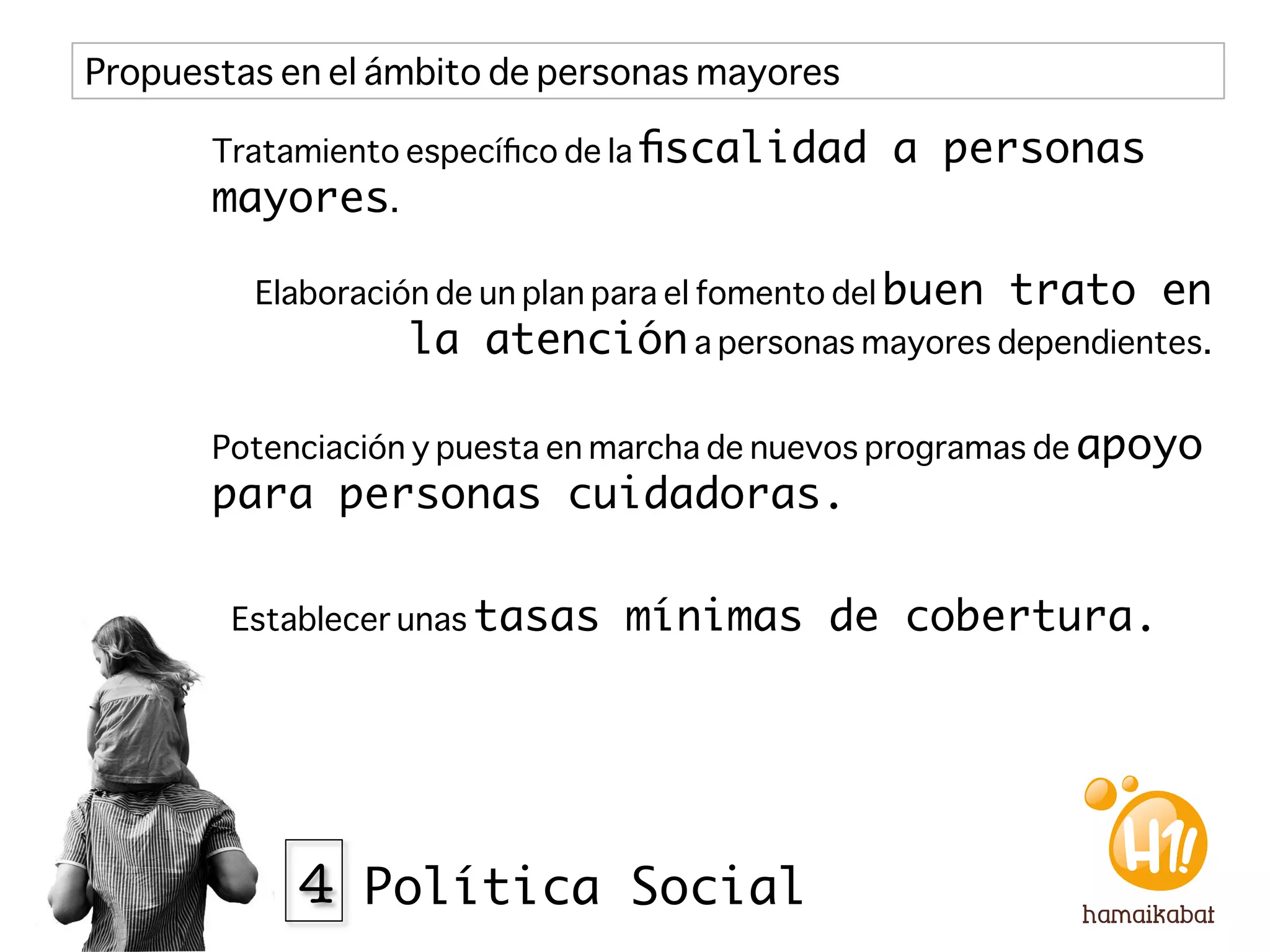 Propuestas en el ámbito de personas mayores

       Tratamiento especíﬁco de la ﬁscalidad      a personas
       mayores. 

         Elaboración de un plan para el fomento del buen   trato en
                  la atención a personas mayores dependientes.

       Potenciación y puesta en marcha de nuevos programas de apoyo
       para personas cuidadoras.

        Establecer unas tasas   mínimas de cobertura. 




            4 Política Social
 