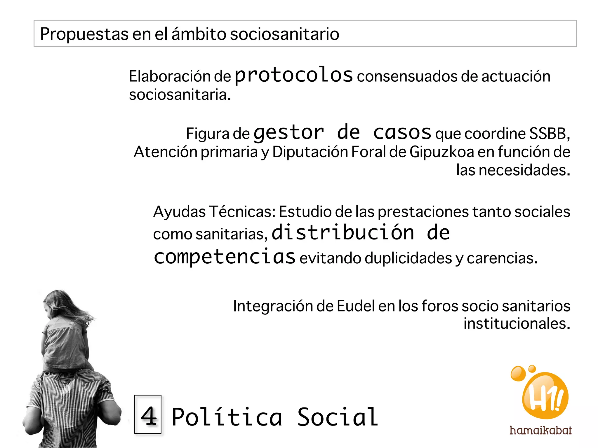 Propuestas en el ámbito sociosanitario

           Elaboración de protocolos consensuados de actuación
           sociosanitaria.

                   Figura de gestor de casos que coordine SSBB,
            Atención primaria y Diputación Foral de Gipuzkoa en función de
                                                          las necesidades.

              Ayudas Técnicas: Estudio de las prestaciones tanto sociales
              como sanitarias, distribución de
              competencias evitando duplicidades y carencias.

                          Integración de Eudel en los foros socio sanitarios
                                                            institucionales.




             4 Política Social
 