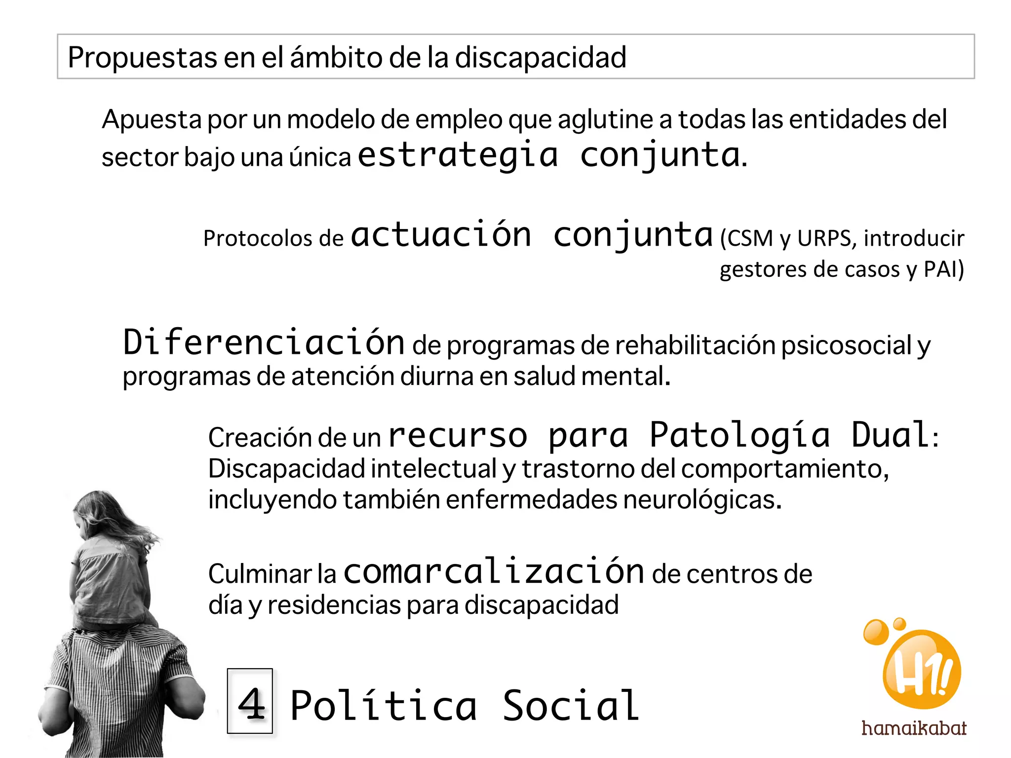 Propuestas en el ámbito de la discapacidad

  Apuesta por un modelo de empleo que aglutine a todas las entidades del
  sector bajo una única estrategia conjunta.


          Protocolos	
  de	
  actuación   conjunta	
  (CSM	
  y	
  URPS,	
  introducir	
  
                                                             gestores	
  de	
  casos	
  y	
  PAI)	
  


    Diferenciación de programas de rehabilitación psicosocial y
    programas de atención diurna en salud mental. 

           Creación de un recurso para Patología Dual:
           Discapacidad intelectual y trastorno del comportamiento,
           incluyendo también enfermedades neurológicas.

           Culminar la comarcalización de centros de
           día y residencias para discapacidad 



             4 Política Social
 
