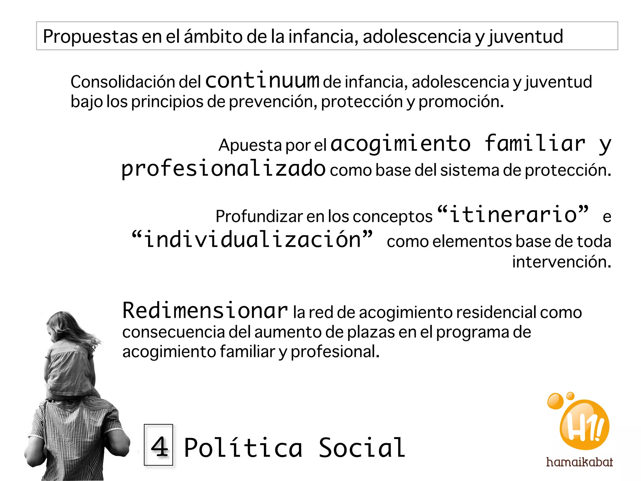 Propuestas en el ámbito de la infancia, adolescencia y juventud

   Consolidación del continuum de infancia, adolescencia y juventud
   bajo los principios de prevención, protección y promoción.

                     Apuesta por el acogimiento       familiar y
         profesionalizado	
  como base del sistema de protección.

                     Profundizar en los conceptos “itinerario” e
          “individualización”             como elementos base de toda
                                                        intervención.


         Redimensionar la red de acogimiento residencial como
         consecuencia del aumento de plazas en el programa de
         acogimiento familiar y profesional.




             4 Política Social
 