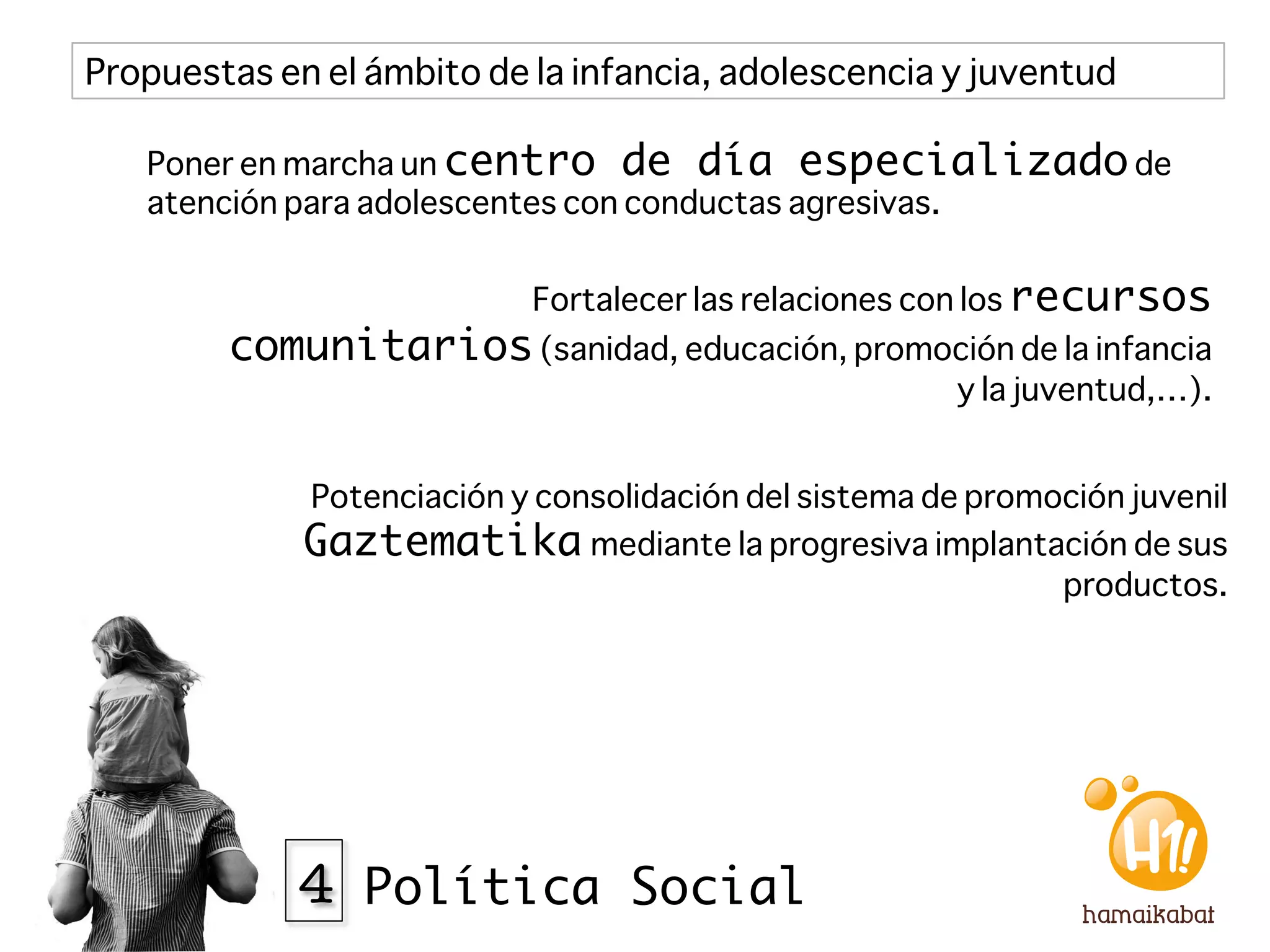 Propuestas en el ámbito de la infancia, adolescencia y juventud

   Poner en marcha un centro de día especializado de
   atención para adolescentes con conductas agresivas.


                           Fortalecer las relaciones con los recursos
        comunitarios (sanidad, educación, promoción de la infancia
                                                       y la juventud,…).


             Potenciación y consolidación del sistema de promoción juvenil
             Gaztematika mediante la progresiva implantación de sus
                                                              productos. 




             4 Política Social
 