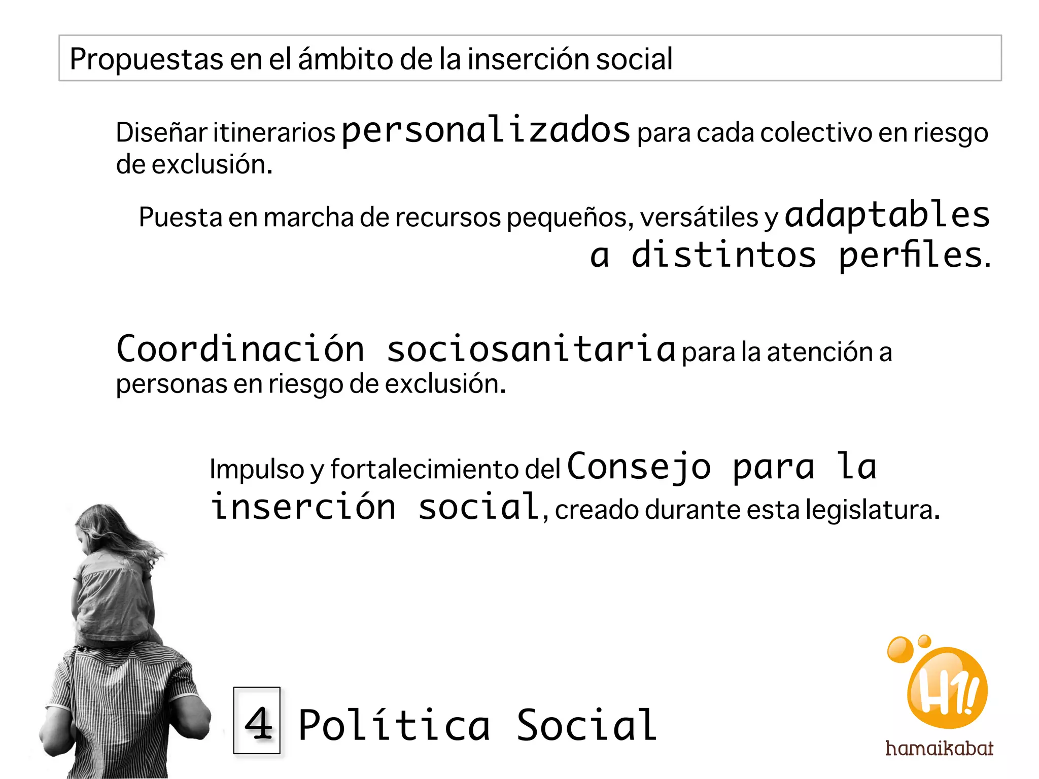 Propuestas en el ámbito de la inserción social

   Diseñar itinerarios personalizados para cada colectivo en riesgo
   de exclusión.

     Puesta en marcha de recursos pequeños, versátiles y adaptables
                                        a distintos perﬁles.

   Coordinación sociosanitaria para la atención a
   personas en riesgo de exclusión.


          Impulso y fortalecimiento del Consejo   para la
          inserción social, creado durante esta legislatura. 




             4 Política Social
 
