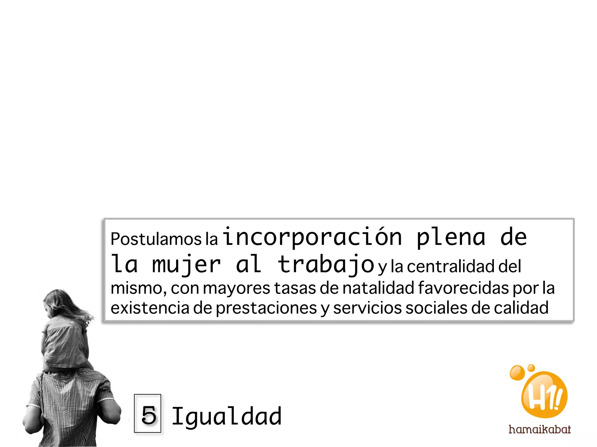 Postulamos la incorporación             plena de
la mujer al trabajo y la centralidad del
mismo, con mayores tasas de natalidad favorecidas por la
existencia de prestaciones y servicios sociales de calidad




   5 Igualdad
 