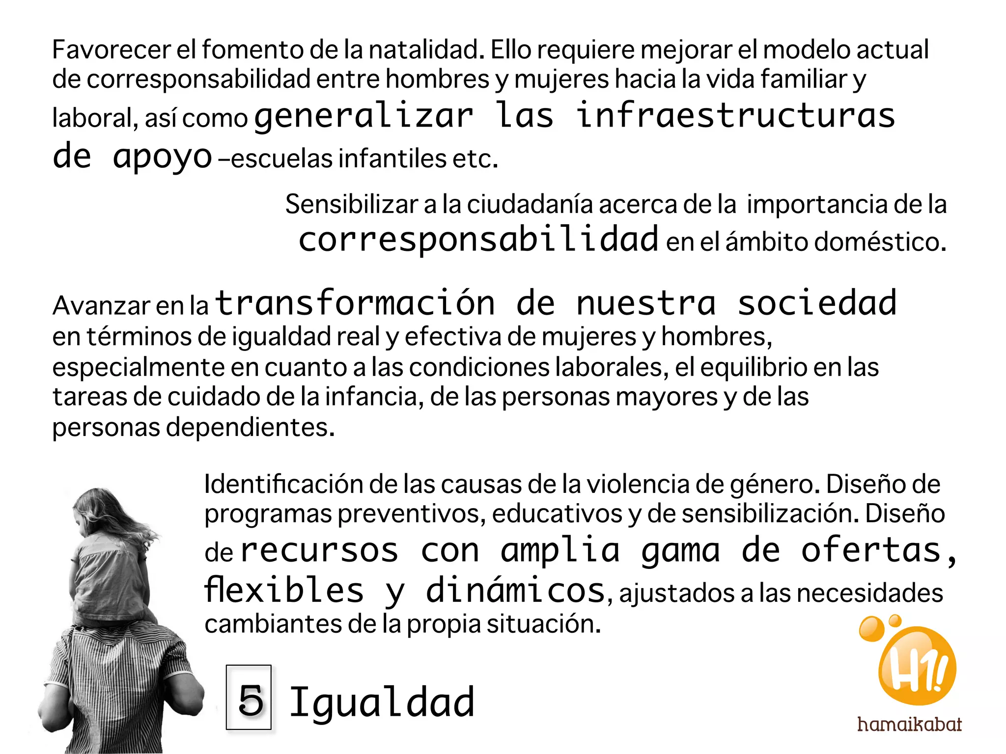 Favorecer el fomento de la natalidad. Ello requiere mejorar el modelo actual
de corresponsabilidad entre hombres y mujeres hacia la vida familiar y
laboral, así como generalizar         las infraestructuras
de apoyo –escuelas infantiles etc.
                    Sensibilizar a la ciudadanía acerca de la importancia de la
                     corresponsabilidad en el ámbito doméstico.
Avanzar en la transformación de nuestra sociedad
en términos de igualdad real y efectiva de mujeres y hombres,
especialmente en cuanto a las condiciones laborales, el equilibrio en las
tareas de cuidado de la infancia, de las personas mayores y de las
personas dependientes. 

             Identiﬁcación de las causas de la violencia de género. Diseño de
             programas preventivos, educativos y de sensibilización. Diseño
             de recursoscon amplia gama de ofertas,
             ﬂexibles y dinámicos, ajustados a las necesidades
             cambiantes de la propia situación.


               5 Igualdad
 