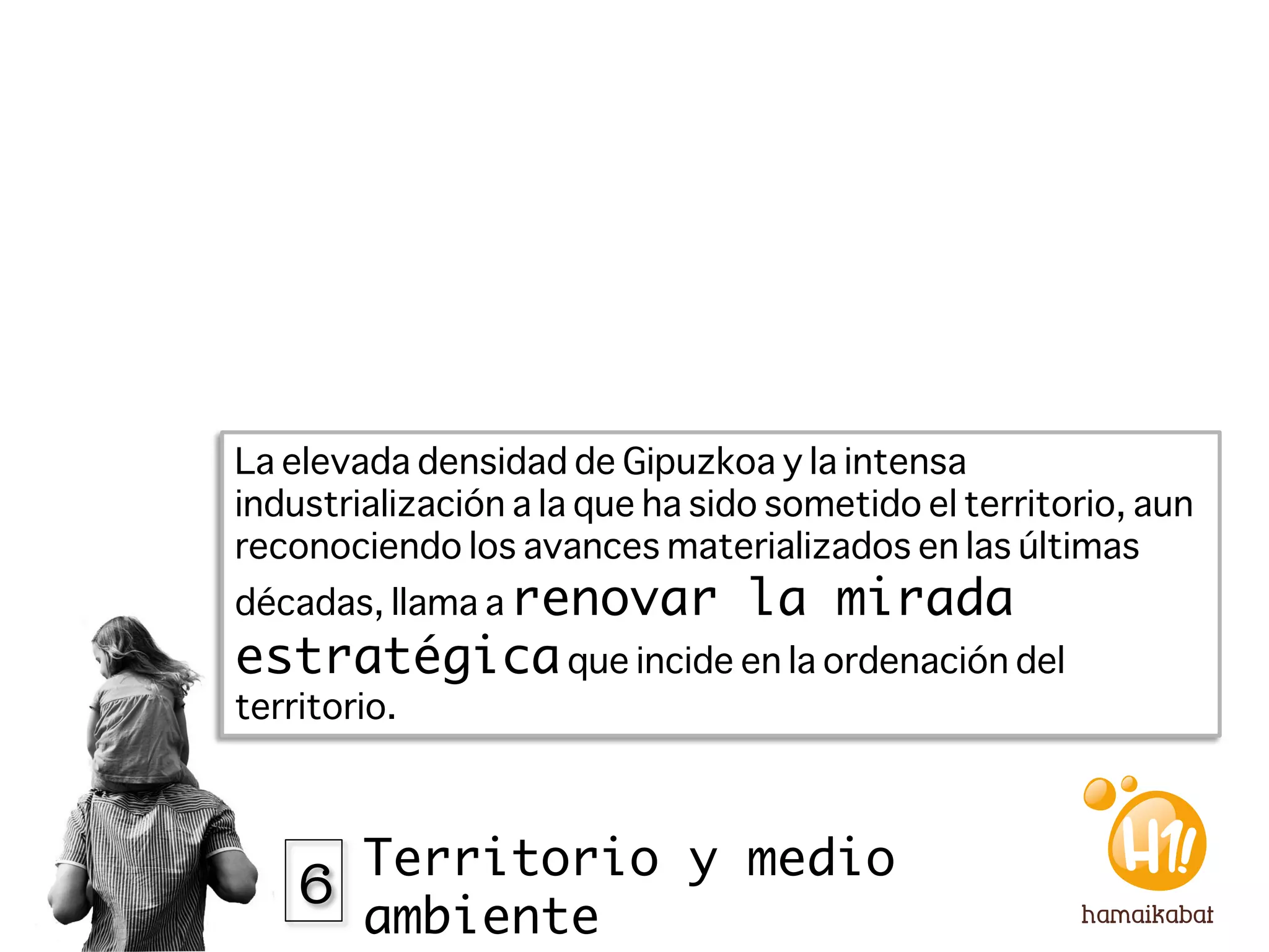 La elevada densidad de Gipuzkoa y la intensa
industrialización a la que ha sido sometido el territorio, aun
reconociendo los avances materializados en las últimas
décadas, llama a renovar         la mirada
estratégica que incide en la ordenación del
territorio. 




    6 Territorio y medio
         ambiente
 