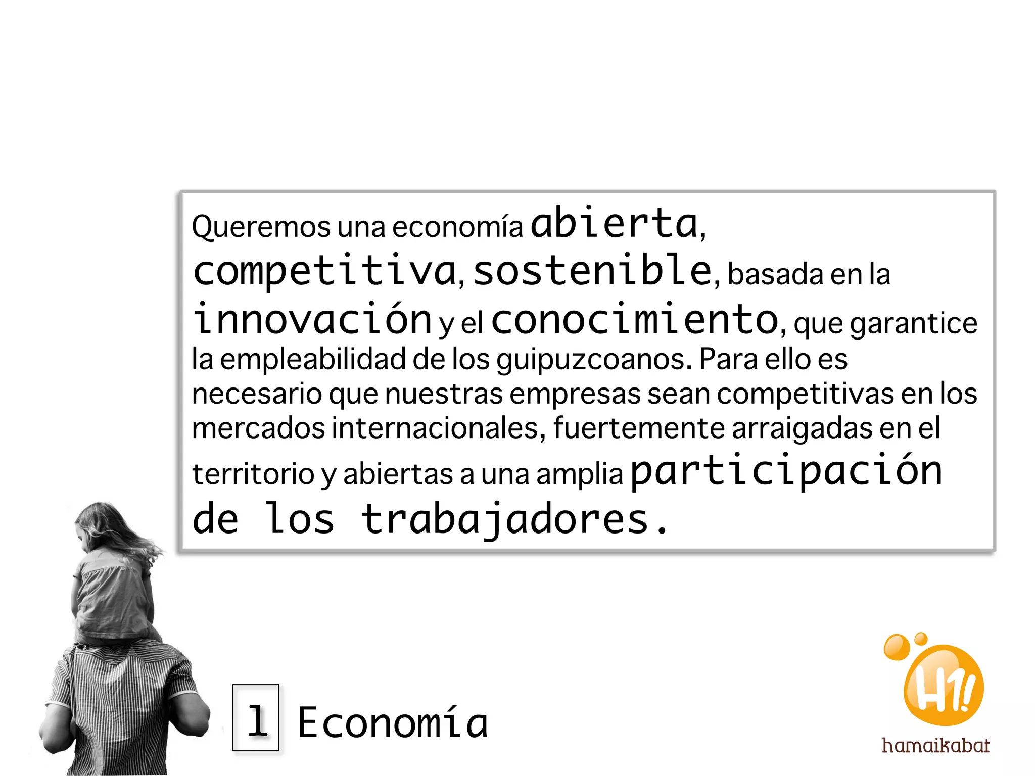 Queremos una economía abierta,
competitiva, sostenible, basada en la
innovación y el conocimiento, que garantice
la empleabilidad de los guipuzcoanos. Para ello es
necesario que nuestras empresas sean competitivas en los
mercados internacionales, fuertemente arraigadas en el
territorio y abiertas a una amplia participación
de los trabajadores. 




   1 Economía
 