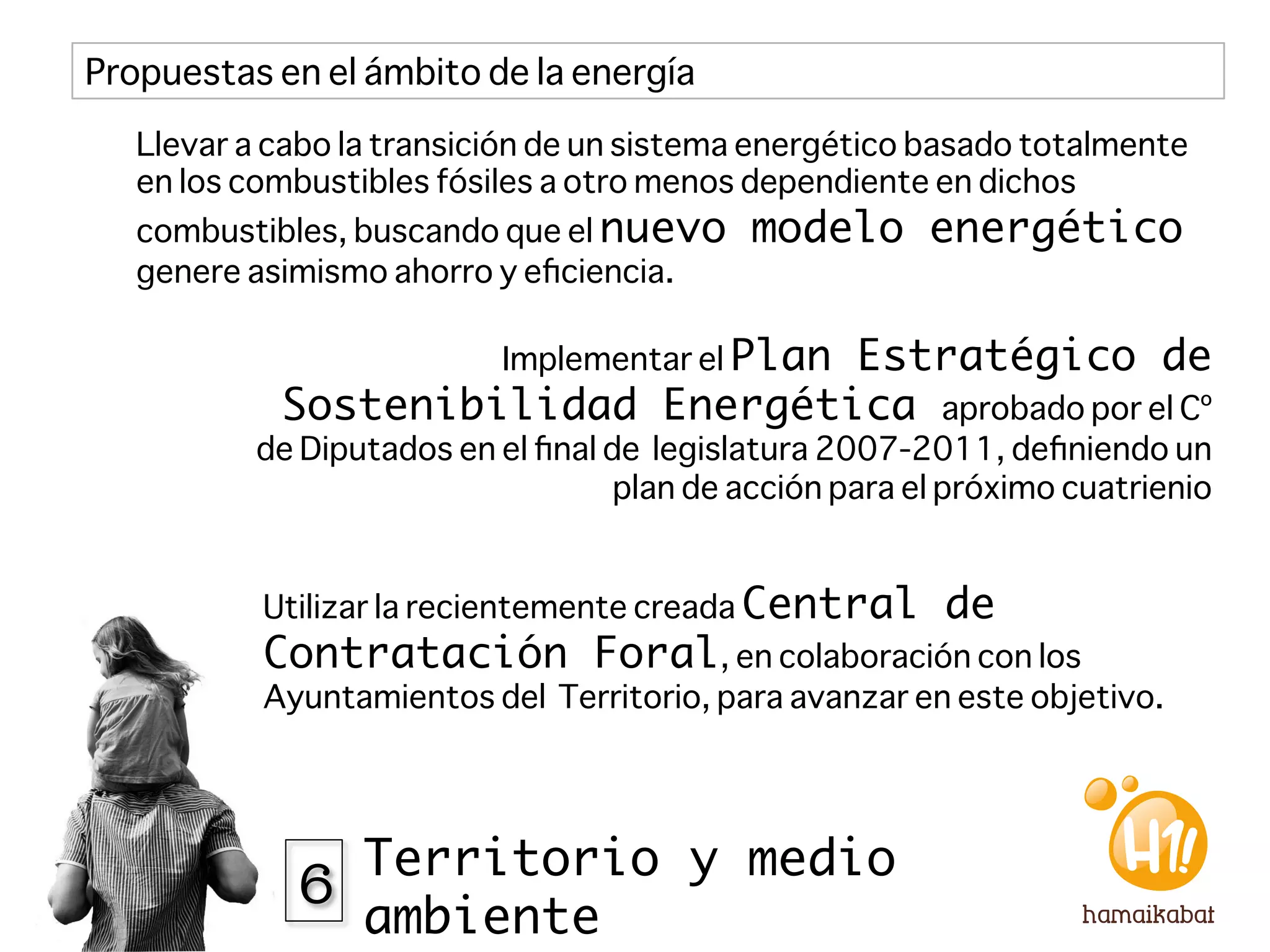 Propuestas en el ámbito de la energía

   Llevar a cabo la transición de un sistema energético basado totalmente
   en los combustibles fósiles a otro menos dependiente en dichos
   combustibles, buscando que el nuevo      modelo energético
   genere asimismo ahorro y eﬁciencia.

                           Implementar el Plan
                                   Estratégico de
            Sostenibilidad Energética aprobado por el Cº
          de Diputados en el ﬁnal de legislatura 2007-2011, deﬁniendo un
                                   plan de acción para el próximo cuatrienio


           Utilizar la recientemente creada Central      de
           Contratación Foral, en colaboración con los
           Ayuntamientos del Territorio, para avanzar en este objetivo. 




             6 Territorio y medio
                  ambiente
 