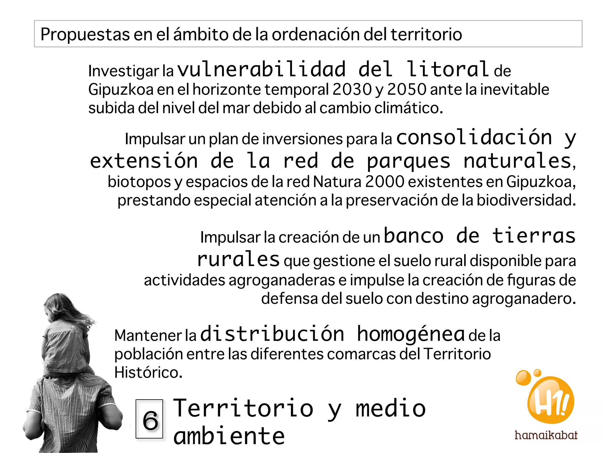 Propuestas en el ámbito de la ordenación del territorio

      Investigar la vulnerabilidad del litoral de
      Gipuzkoa en el horizonte temporal 2030 y 2050 ante la inevitable
      subida del nivel del mar debido al cambio climático.

           Impulsar un plan de inversiones para la consolidación
                                             y
      extensión de la red de parques naturales,
        biotopos y espacios de la red Natura 2000 existentes en Gipuzkoa,
         prestando especial atención a la preservación de la biodiversidad.

                     Impulsar la creación de un banco     de tierras
                    rurales que gestione el suelo rural disponible para
             actividades agroganaderas e impulse la creación de ﬁguras de
                             defensa del suelo con destino agroganadero.

         Mantener la distribución homogénea de la
         población entre las diferentes comarcas del Territorio
         Histórico. 


             6 Territorio y medio
                 ambiente
 