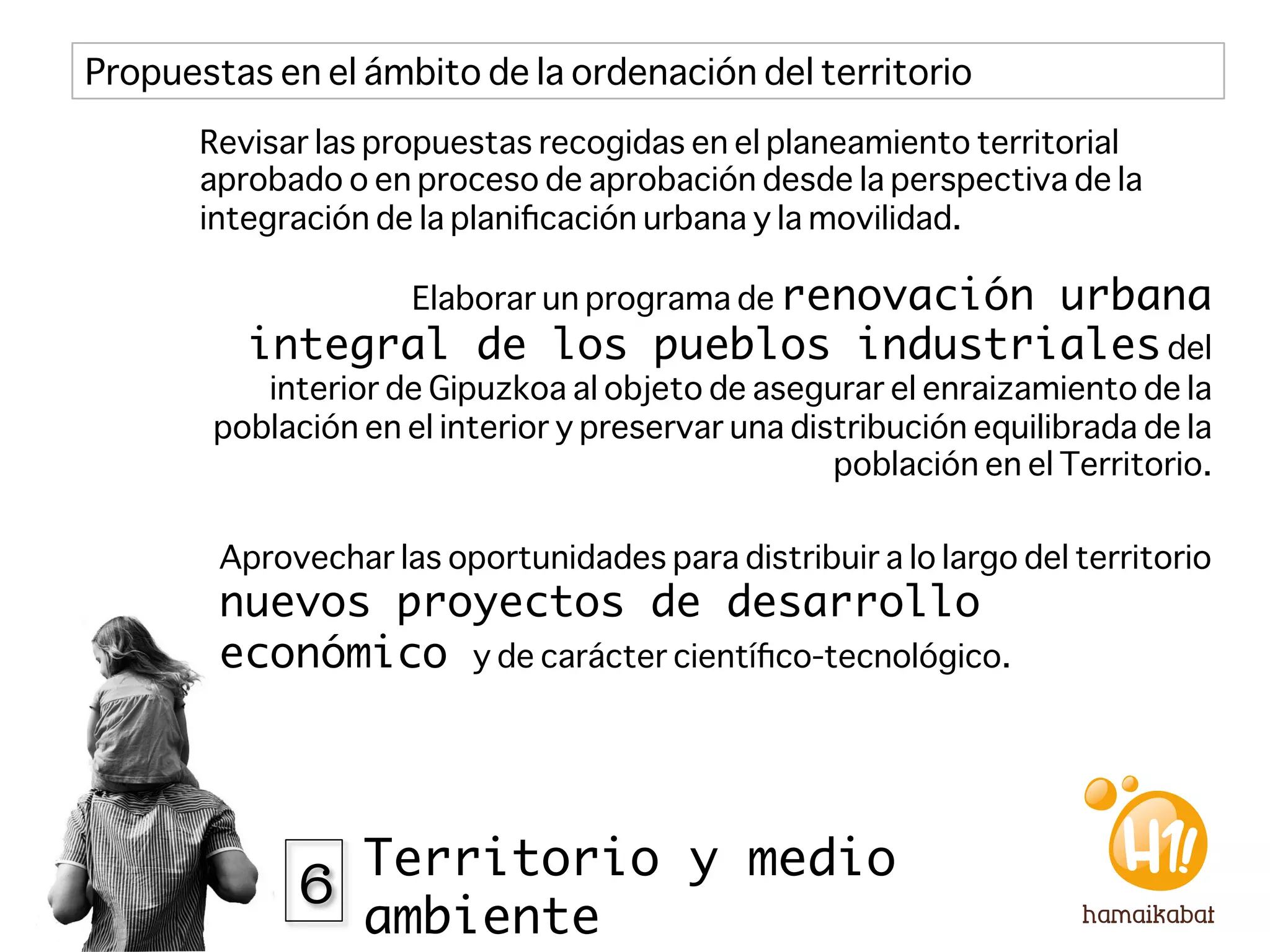 Propuestas en el ámbito de la ordenación del territorio
       Revisar las propuestas recogidas en el planeamiento territorial
       aprobado o en proceso de aprobación desde la perspectiva de la
       integración de la planiﬁcación urbana y la movilidad.

                      Elaborar un programa de renovación
                                          urbana
          integral de los pueblos industriales del
           interior de Gipuzkoa al objeto de asegurar el enraizamiento de la
        población en el interior y preservar una distribución equilibrada de la
                                                    población en el Territorio.

        Aprovechar las oportunidades para distribuir a lo largo del territorio
        nuevos proyectos de desarrollo
        económico y de carácter cientíﬁco-tecnológico. 




              6 Territorio y medio
                  ambiente
 