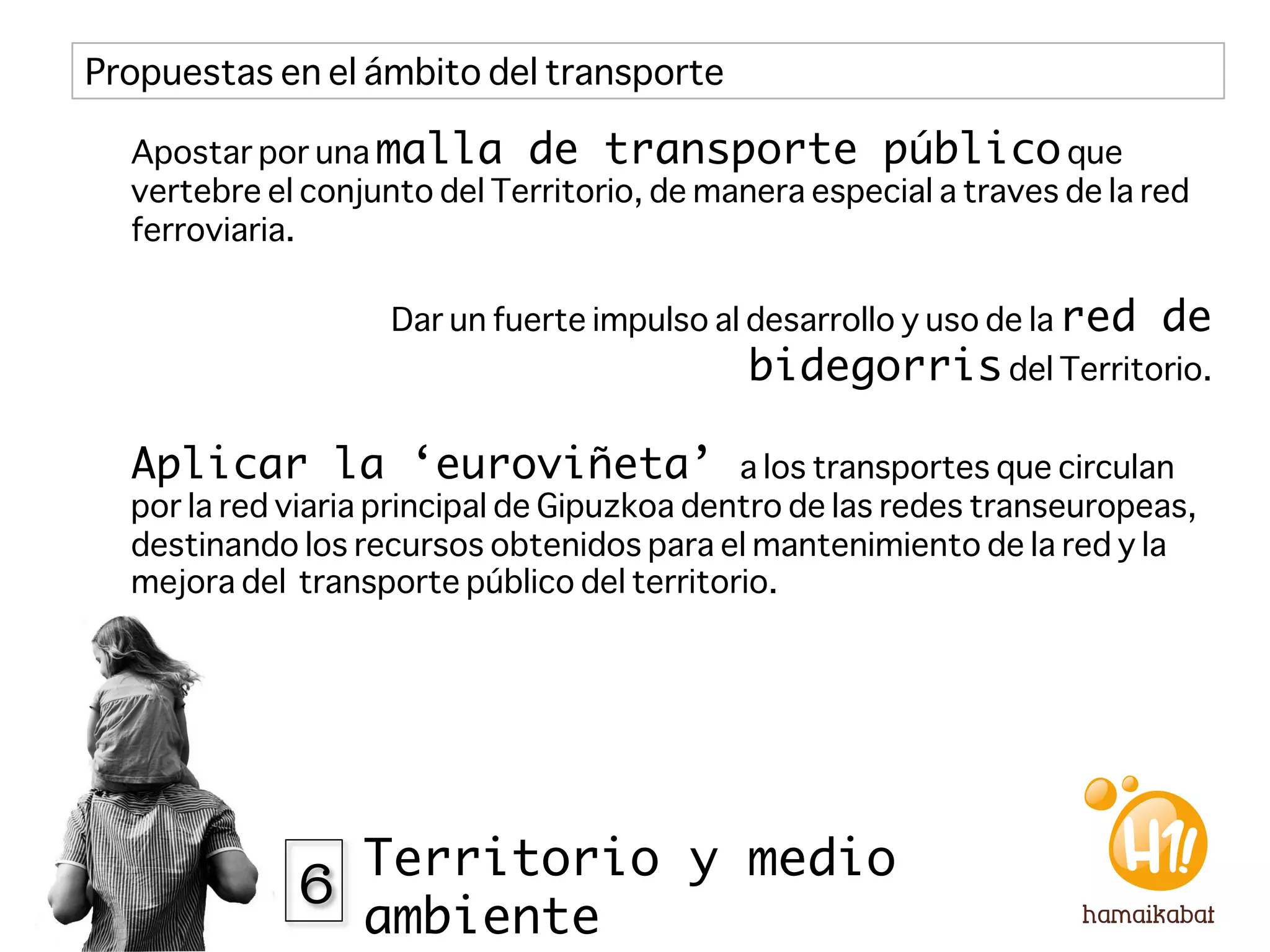 Propuestas en el ámbito del transporte

  Apostar por una malla de transporte público que
  vertebre el conjunto del Territorio, de manera especial a traves de la red
  ferroviaria.

                    Dar un fuerte impulso al desarrollo y uso de la red   de
                                             bidegorris del Territorio.

  Aplicar la ‘euroviñeta’                    a los transportes que circulan
  por la red viaria principal de Gipuzkoa dentro de las redes transeuropeas,
  destinando los recursos obtenidos para el mantenimiento de la red y la
  mejora del transporte público del territorio.




             6 Territorio y medio
                  ambiente
 