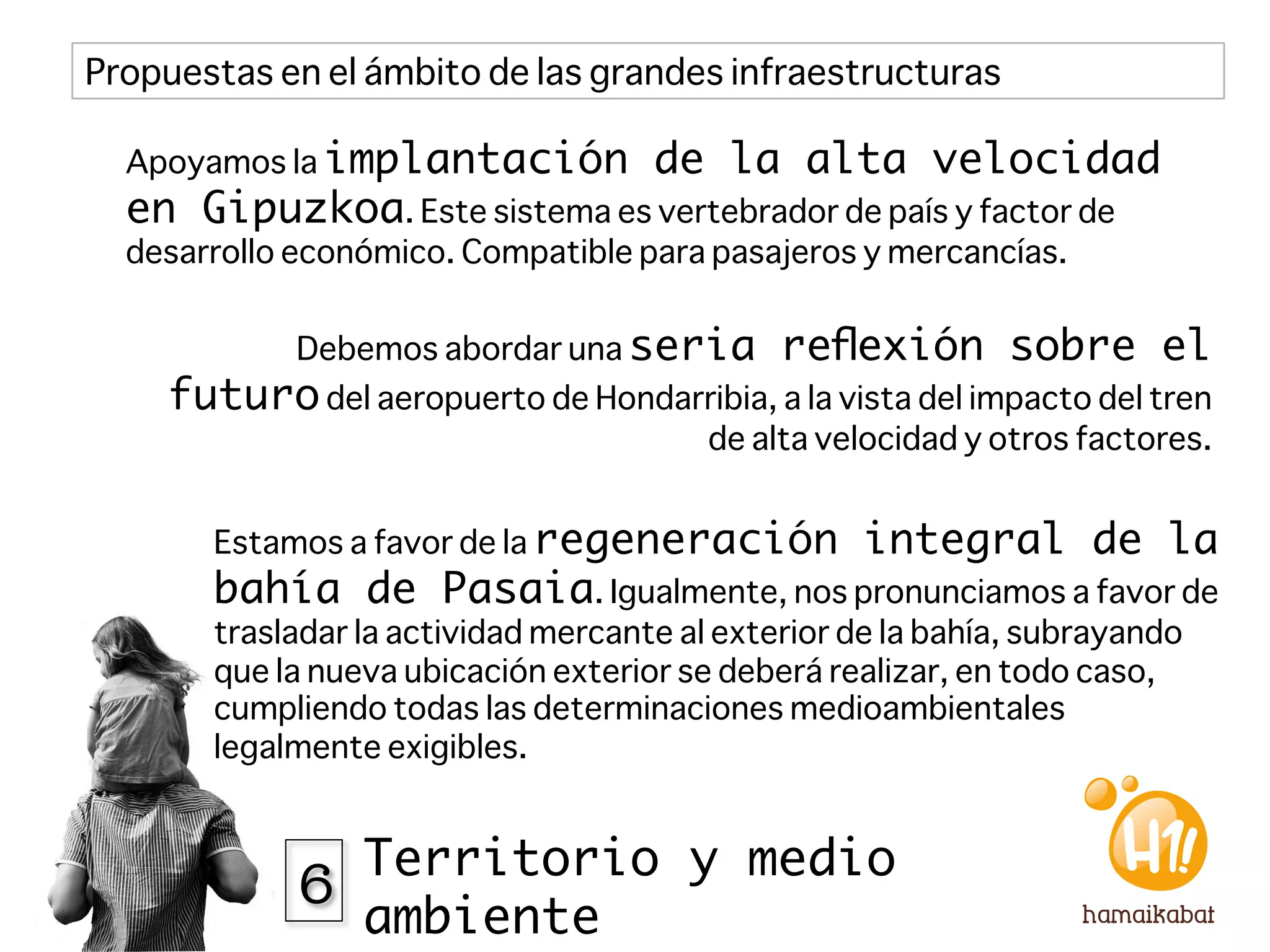 Propuestas en el ámbito de las grandes infraestructuras

  Apoyamos la implantación            de la alta velocidad
  en Gipuzkoa. Este sistema es vertebrador de país y factor de
  desarrollo económico. Compatible para pasajeros y mercancías. 


             Debemos abordar una seria         reﬂexión sobre el
     futuro del aeropuerto de Hondarribia, a la vista del impacto del tren
                                          de alta velocidad y otros factores. 


        Estamos a favor de la regeneración           integral de la
        bahía de Pasaia. Igualmente, nos pronunciamos a favor de
        trasladar la actividad mercante al exterior de la bahía, subrayando
        que la nueva ubicación exterior se deberá realizar, en todo caso,
        cumpliendo todas las determinaciones medioambientales
        legalmente exigibles.



             6 Territorio y medio
                  ambiente
 